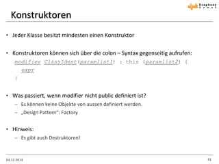 Konstruktoren
• Jeder Klasse besitzt mindesten einen Konstruktor

• Konstruktoren können sich über die colon – Syntax gegenseitig aufrufen:
modifier ClassIdent(paramlist1) : this (paramlist2) {
expr
}

• Was passiert, wenn modifier nicht public definiert ist?
 Es können keine Objekte von aussen definiert werden.
 „Design Pattern“: Factory

• Hinweis:
 Es gibt auch Destruktoren!

04.12.2013

41

 