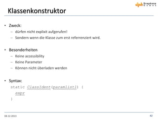 Klassenkonstruktor
• Zweck:
 dürfen nicht explixit aufgerufen!
 Sondern wenn die Klasse zum erst referrenziert wird.

• Besonderheiten
 Keine accessibility
 Keine Parameter
 Können nicht überladen werden

• Syntax:
static ClassIdent(paramlist1) {
expr
}

04.12.2013

42

 
