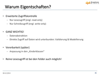 Warum Eigentschaften?
• Erweiterte Zugriffskontrolle
 Nur Lesezugriff (engl. read-only)
 Nur Schreibzugriff (engl. write-only)

• GANZ WICHTIG!
 Datenabstraktion
 Direkte Zugriff auf Daten wird unterbunden: Validierung & Modellierung

• Vererbarkeit (später)
 Anpassung in den „Kinderklassen“

• Reine Lesezugriff ist bei den Felder auch möglich!

04.12.2013

46

 
