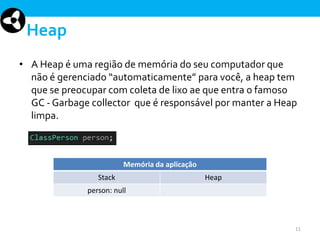 Heap
• A Heap é uma região de memória do seu computador que
não é gerenciado “automaticamente” para você, a heap tem
que se preocupar com coleta de lixo ae que entra o famoso
GC - Garbage collector que é responsável por manter a Heap
limpa.

Memória da aplicação
Stack

Heap

person: null

11

 