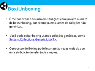 Box/Unboxing
• É melhor evitar o seu uso em situações com um alto número
de box/unboxing, por exemplo, em classes de coleções não
genéricas.
• Você pode evitar boxing usando coleções genéricas, como
System.Collections.Generic.List<T>.
• O processo de Boxing pode levar até 20 vezes mais do que
uma atribuição de referência simples.

16

 
