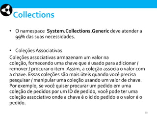 Collections
• O namespace System.Collections.Generic deve atender a
99% das suas necessidades.
• Coleções Associativas
Coleções associativas armazenam um valor na
coleção, fornecendo uma chave que é usado para adicionar /
remover / procurar o item. Assim, a coleção associa o valor com
a chave. Essas coleções são mais úteis quando você precisa
pesquisar / manipular uma coleção usando um valor de chave.
Por exemplo, se você quiser procurar um pedido em uma
coleção de pedidos por um ID de pedido, você pode ter uma
coleção associativo onde a chave é o id do pedido e o valor é o
pedido.
18

 