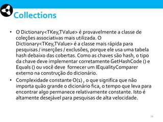 Collections
• O Dictionary<TKey,TValue> é provavelmente a classe de
coleções associativas mais utilizada. O
Dictionary<TKey,TValue> é a classe mais rápida para
pesquisas / inserções / exclusões, porque ele usa uma tabela
hash debaixo das cobertas. Como as chaves são hash, o tipo
da chave deve implementar corretamente GetHashCode () e
Equals () ou você deve fornecer um IEqualityComparer
externo na construção do dicionário.
• Complexidade constante O(1) , o que significa que não
importa quão grande o dicionário fica, o tempo que leva para
encontrar algo permanece relativamente constante. Isto é
altamente desejável para pesquisas de alta velocidade.

19

 