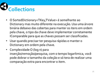 Collections
• O SortedDictionary<TKey,TValue> é semelhante ao
Dictionary mas muito diferente na execução. Usa uma árvore
binária debaixo das cobertas para manter os itens em ordem
pela chave, o tipo da chave deve implementar corretamente
IComparable para que as chaves possam ser classificadas.
• Usar quando precisar ter pesquisa rápidas e manter o
Dictionary em ordem pela chave.
• Complexidade O (log n) para
inserção/remoção/pesquisa, com o tempo logarítmica, você
pode dobrar o tamanho da coleção e só tera de realizar uma
comparação extra para encontrar o item.
20

 