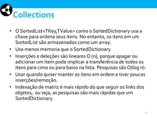 Collections
• O SortedList<TKey,TValue> como o SortedDictionary usa a
chave para ordena seus itens. No entanto, os itens em um
SortedList são armazenados como um array.
• Usa menos memoria que o SortedDictionary
• Inserções e deleções são lineares O (n), porque apagar ou
adicionar um item pode implicar a transferência de todos os
itens para cima ou para baixo na lista. Pesquisas são O(log n).
• Usar quando quiser manter os itens em ordem e tiver poucas
inserções/remoção.
• Indexação de matriz é mais rápido do que seguir os links dos
objetos, ou seja, as pesquisas são mais rápidas que um
SortedDictionary.
21

 