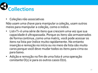Collections
• Coleções não associativas
Não usam uma chave para manipular a coleção, usam outros
meios para manipular a coleção, como o indice.
• List<T> é uma série de itens que crescem uma vez que sua
capacidade é ultrapassada. Porque os itens são armazenados
de forma continua ,como uma matriz, você pode acessar os
itens na lista por índice muito rapidamente. No entanto
inserção e remoção no início ou no meio da lista são muito
caros porque você deve mudar todos os itens para cima ou
para baixo.
• Adição e remoção no fim de uma lista é uma operação
constante O(1) e para os outros casos O(n).
22

 