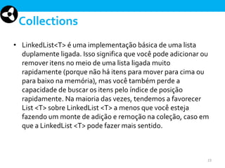 Collections
• LinkedList<T> é uma implementação básica de uma lista
duplamente ligada. Isso significa que você pode adicionar ou
remover itens no meio de uma lista ligada muito
rapidamente (porque não há itens para mover para cima ou
para baixo na memória), mas você também perde a
capacidade de buscar os itens pelo índice de posição
rapidamente. Na maioria das vezes, tendemos a favorecer
List <T> sobre LinkedList <T> a menos que você esteja
fazendo um monte de adição e remoção na coleção, caso em
que a LinkedList <T> pode fazer mais sentido.

23

 