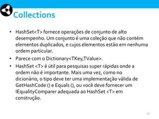 Collections
• HashSet<T> fornece operações de conjunto de alto
desempenho. Um conjunto é uma coleção que não contém
elementos duplicados, e cujos elementos estão em nenhuma
ordem particular.
• Parece com o Dictionary<TKey,TValue>.
• HashSet <T> é útil para pesquisas super rápidas onde a
ordem não é importante. Mais uma vez, como no
dicionário, o tipo deve ter uma implementação válida de
GetHashCode () e Equals (), ou você deve fornecer um
IEqualityComparer adequada ao HashSet <T> em
construção.
24

 