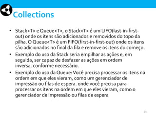 Collections
• Stack<T> e Queue<T>, o Stack<T> é um LIFO(last-in-firstout) onde os itens são adicionados e removidos do topo da
pilha. O Queue<T> é um FIFO(first-in-first-out) onde os itens
são adicionados no final da fila e remove os itens do começo.
• Exemplo do uso da Stack seria empilhar as ações e, em
seguida, ser capaz de desfazer as ações em ordem
inversa, conforme necessário.
• Exemplo do uso da Queue: Você precisa processar os itens na
ordem em que eles vieram, como um gerenciador de
impressão ou filas de espera. onde você precisa para
processar os itens na ordem em que eles vieram, como o
gerenciador de impressão ou filas de espera
25

 