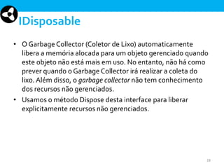 IDisposable
• O Garbage Collector (Coletor de Lixo) automaticamente
libera a memória alocada para um objeto gerenciado quando
este objeto não está mais em uso. No entanto, não há como
prever quando o Garbage Collector irá realizar a coleta do
lixo. Além disso, o garbage collector não tem conhecimento
dos recursos não gerenciados.
• Usamos o método Dispose desta interface para liberar
explicitamente recursos não gerenciados.

28

 