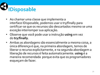 IDisposable
• Ao chamar uma classe que implementa a
interface IDisposable, podemos usar o try/finally para
certificar-se que os recursos são descartados mesmo se uma
exceção interromper sua aplicação.
• Observe que você pode usar a instrução using em vez
do try/finally.
• Ambas as abordagens são essencialmente a mesma coisa, a
única diferença é que, na primeira abordagem, temos de
liberar o recurso explicitamente, e na segunda abordagem a
liberação de recursos é feita automaticamente. using é a
maneira recomendada porque evita que os programadores
esqueçam de fazer.

29

 
