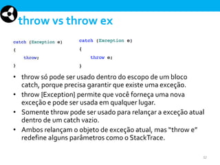 throw vs throw ex

• throw só pode ser usado dentro do escopo de um bloco
catch, porque precisa garantir que existe uma exceção.
• throw {Exception} permite que você forneça uma nova
exceção e pode ser usada em qualquer lugar.
• Somente throw pode ser usado para relançar a exceção atual
dentro de um catch vazio.
• Ambos relançam o objeto de exceção atual, mas “throw e”
redefine alguns parâmetros como o StackTrace.
32

 
