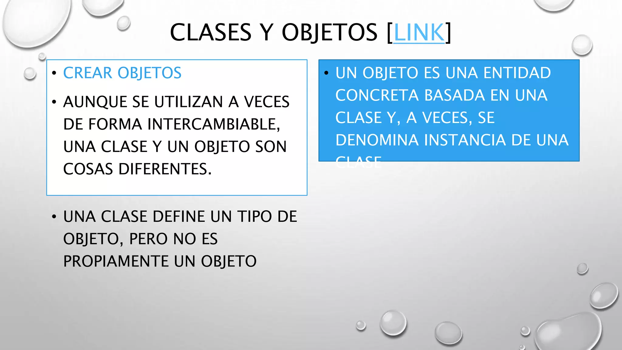 CLASES Y OBJETOS [LINK]
• CREAR OBJETOS
• AUNQUE SE UTILIZAN A VECES
DE FORMA INTERCAMBIABLE,
UNA CLASE Y UN OBJETO SON
COSAS DIFERENTES.
• UN OBJETO ES UNA ENTIDAD
CONCRETA BASADA EN UNA
CLASE Y, A VECES, SE
DENOMINA INSTANCIA DE UNA
CLASE
• UNA CLASE DEFINE UN TIPO DE
OBJETO, PERO NO ES
PROPIAMENTE UN OBJETO
 
