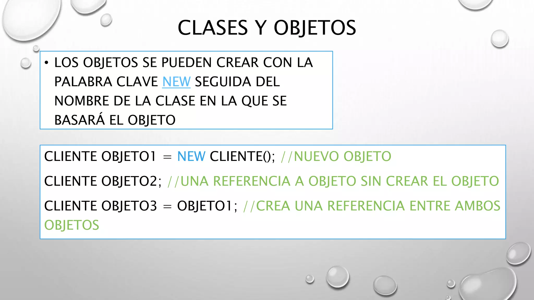 CLASES Y OBJETOS
• LOS OBJETOS SE PUEDEN CREAR CON LA
PALABRA CLAVE NEW SEGUIDA DEL
NOMBRE DE LA CLASE EN LA QUE SE
BASARÁ EL OBJETO
CLIENTE OBJETO1 = NEW CLIENTE(); //NUEVO OBJETO
CLIENTE OBJETO2; //UNA REFERENCIA A OBJETO SIN CREAR EL OBJETO
CLIENTE OBJETO3 = OBJETO1; //CREA UNA REFERENCIA ENTRE AMBOS
OBJETOS
 