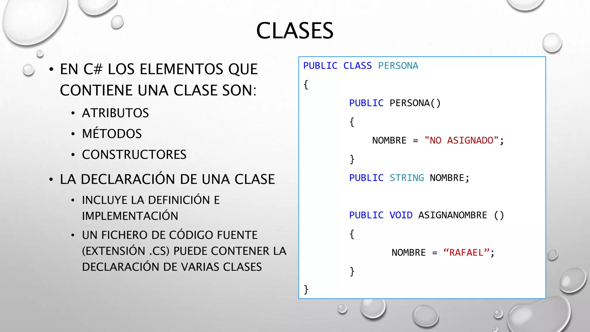 CLASES
• EN C# LOS ELEMENTOS QUE
CONTIENE UNA CLASE SON:
• ATRIBUTOS
• MÉTODOS
• CONSTRUCTORES
• LA DECLARACIÓN DE UNA CLASE
• INCLUYE LA DEFINICIÓN E
IMPLEMENTACIÓN
• UN FICHERO DE CÓDIGO FUENTE
(EXTENSIÓN .CS) PUEDE CONTENER LA
DECLARACIÓN DE VARIAS CLASES
PUBLIC CLASS PERSONA
{
PUBLIC PERSONA()
{
NOMBRE = "NO ASIGNADO";
}
PUBLIC STRING NOMBRE;
PUBLIC VOID ASIGNANOMBRE ()
{
NOMBRE = “RAFAEL”;
}
}
 