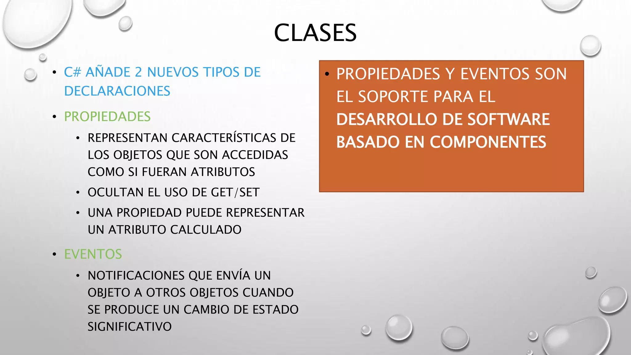 CLASES
• C# AÑADE 2 NUEVOS TIPOS DE
DECLARACIONES
• PROPIEDADES
• REPRESENTAN CARACTERÍSTICAS DE
LOS OBJETOS QUE SON ACCEDIDAS
COMO SI FUERAN ATRIBUTOS
• OCULTAN EL USO DE GET/SET
• UNA PROPIEDAD PUEDE REPRESENTAR
UN ATRIBUTO CALCULADO
• EVENTOS
• NOTIFICACIONES QUE ENVÍA UN
OBJETO A OTROS OBJETOS CUANDO
SE PRODUCE UN CAMBIO DE ESTADO
SIGNIFICATIVO
• PROPIEDADES Y EVENTOS SON
EL SOPORTE PARA EL
DESARROLLO DE SOFTWARE
BASADO EN COMPONENTES
 