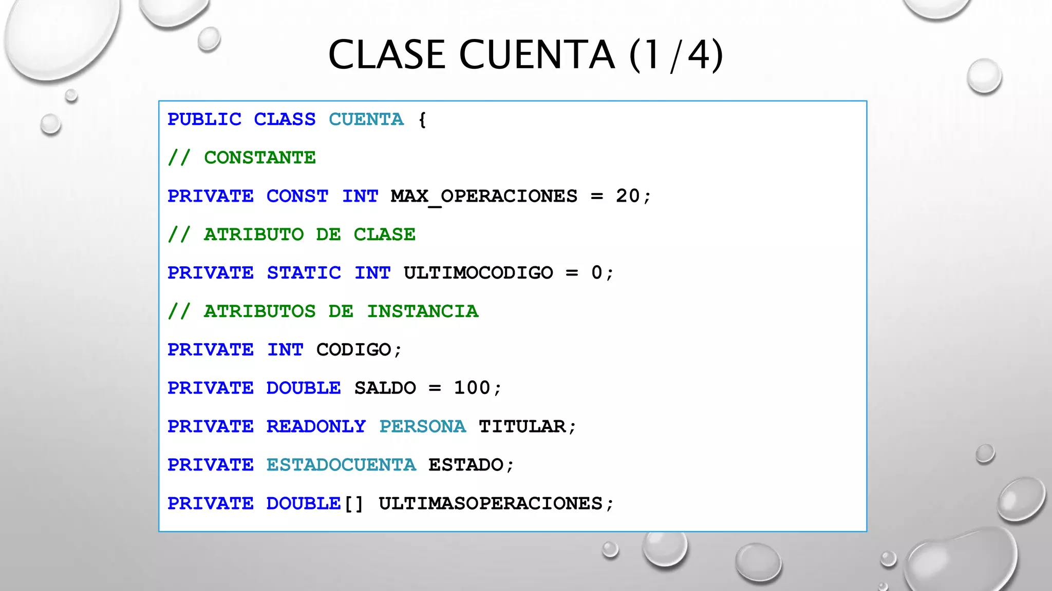 CLASE CUENTA (1/4)
PUBLIC CLASS CUENTA {
// CONSTANTE
PRIVATE CONST INT MAX_OPERACIONES = 20;
// ATRIBUTO DE CLASE
PRIVATE STATIC INT ULTIMOCODIGO = 0;
// ATRIBUTOS DE INSTANCIA
PRIVATE INT CODIGO;
PRIVATE DOUBLE SALDO = 100;
PRIVATE READONLY PERSONA TITULAR;
PRIVATE ESTADOCUENTA ESTADO;
PRIVATE DOUBLE[] ULTIMASOPERACIONES;
 