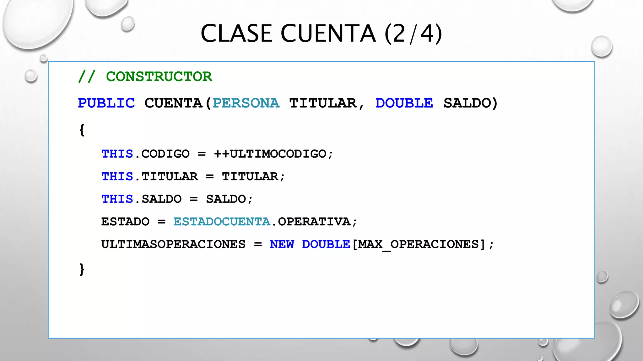CLASE CUENTA (2/4)
// CONSTRUCTOR
PUBLIC CUENTA(PERSONA TITULAR, DOUBLE SALDO)
{
THIS.CODIGO = ++ULTIMOCODIGO;
THIS.TITULAR = TITULAR;
THIS.SALDO = SALDO;
ESTADO = ESTADOCUENTA.OPERATIVA;
ULTIMASOPERACIONES = NEW DOUBLE[MAX_OPERACIONES];
}
 
