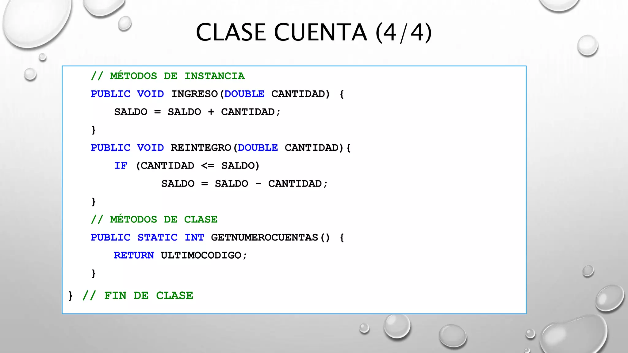 CLASE CUENTA (4/4)
// MÉTODOS DE INSTANCIA
PUBLIC VOID INGRESO(DOUBLE CANTIDAD) {
SALDO = SALDO + CANTIDAD;
}
PUBLIC VOID REINTEGRO(DOUBLE CANTIDAD){
IF (CANTIDAD <= SALDO)
SALDO = SALDO - CANTIDAD;
}
// MÉTODOS DE CLASE
PUBLIC STATIC INT GETNUMEROCUENTAS() {
RETURN ULTIMOCODIGO;
}
} // FIN DE CLASE
 