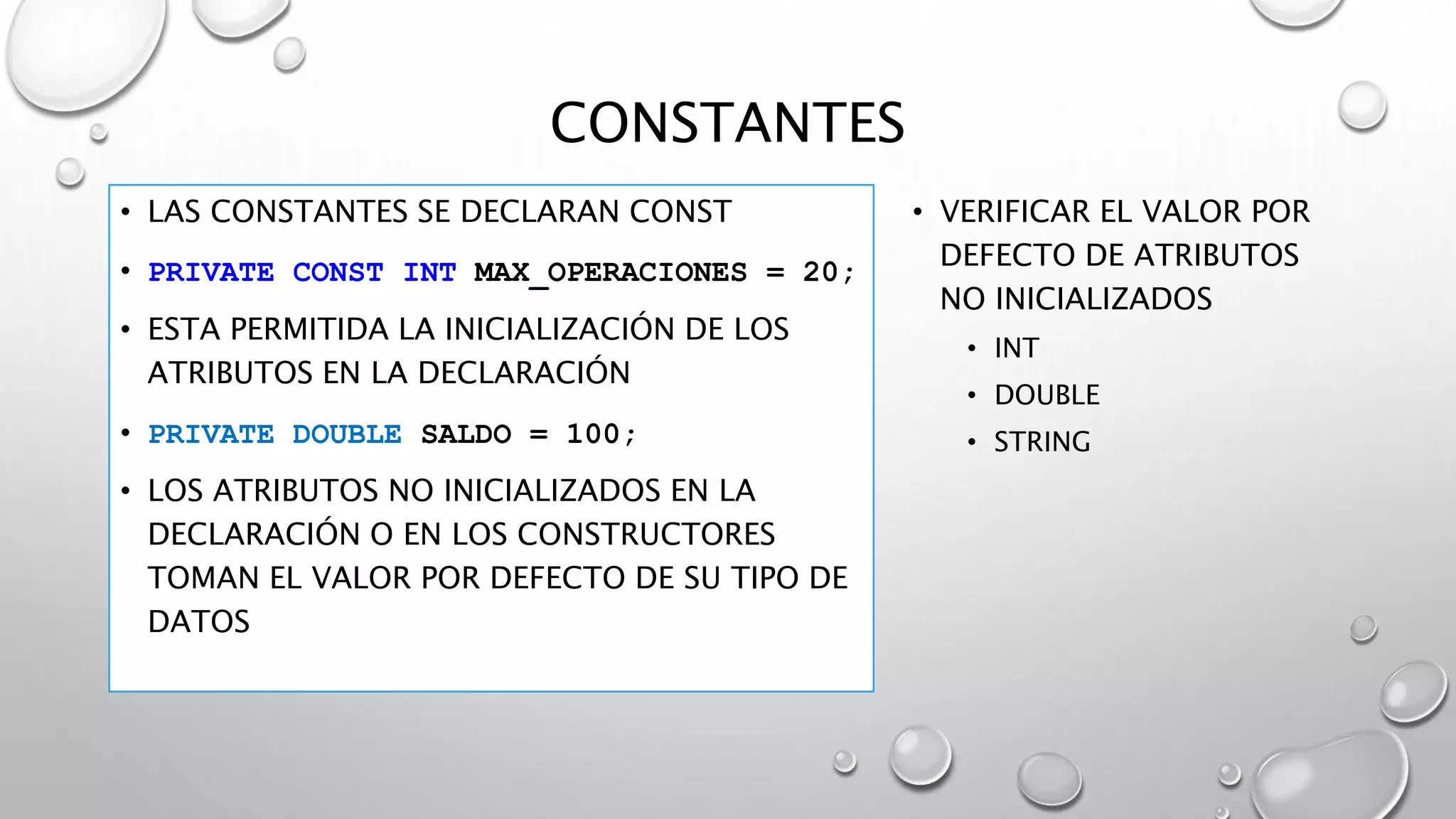 CONSTANTES
• LAS CONSTANTES SE DECLARAN CONST
• PRIVATE CONST INT MAX_OPERACIONES = 20;
• ESTA PERMITIDA LA INICIALIZACIÓN DE LOS
ATRIBUTOS EN LA DECLARACIÓN
• PRIVATE DOUBLE SALDO = 100;
• LOS ATRIBUTOS NO INICIALIZADOS EN LA
DECLARACIÓN O EN LOS CONSTRUCTORES
TOMAN EL VALOR POR DEFECTO DE SU TIPO DE
DATOS
• VERIFICAR EL VALOR POR
DEFECTO DE ATRIBUTOS
NO INICIALIZADOS
• INT
• DOUBLE
• STRING
 