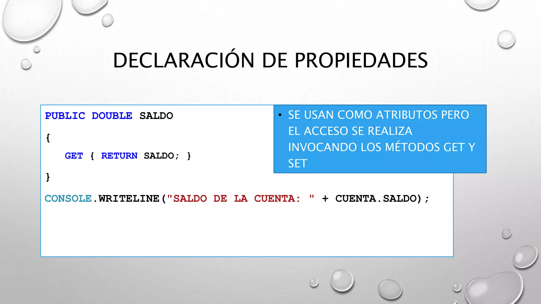 DECLARACIÓN DE PROPIEDADES
PUBLIC DOUBLE SALDO
{
GET { RETURN SALDO; }
}
CONSOLE.WRITELINE("SALDO DE LA CUENTA: " + CUENTA.SALDO);
• SE USAN COMO ATRIBUTOS PERO
EL ACCESO SE REALIZA
INVOCANDO LOS MÉTODOS GET Y
SET
 