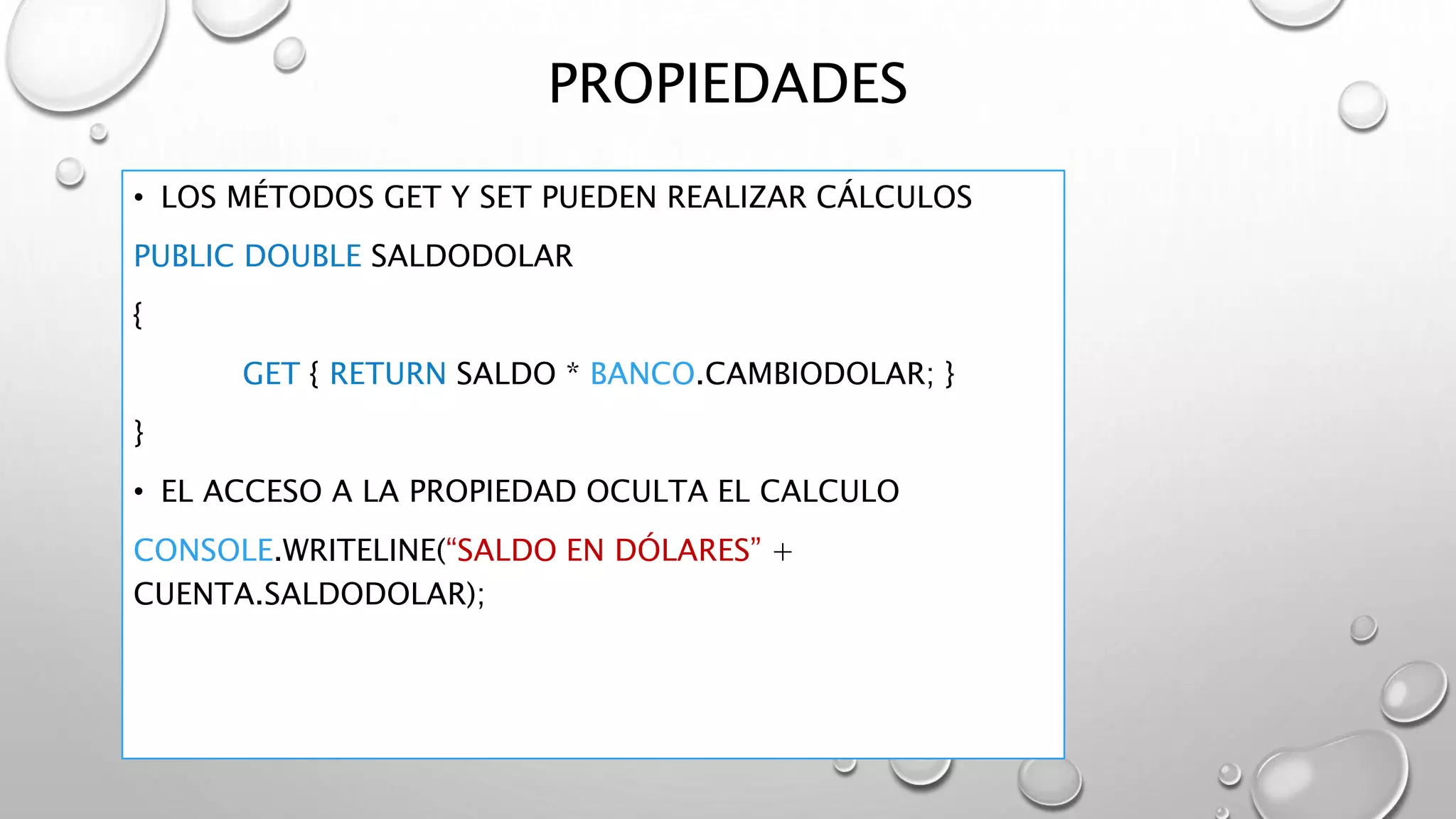 PROPIEDADES
• LOS MÉTODOS GET Y SET PUEDEN REALIZAR CÁLCULOS
PUBLIC DOUBLE SALDODOLAR
{
GET { RETURN SALDO * BANCO.CAMBIODOLAR; }
}
• EL ACCESO A LA PROPIEDAD OCULTA EL CALCULO
CONSOLE.WRITELINE(“SALDO EN DÓLARES” +
CUENTA.SALDODOLAR);
 