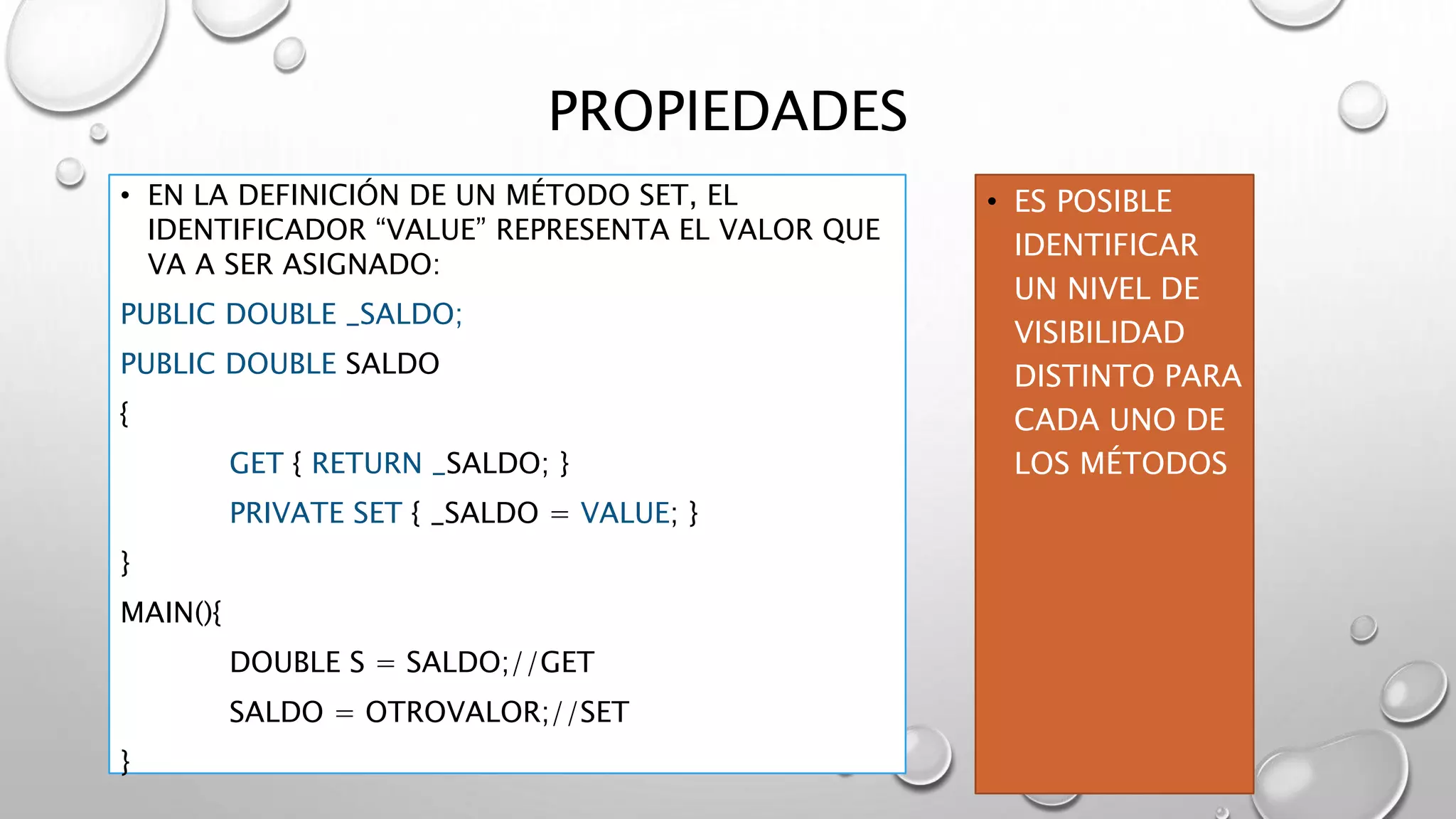 PROPIEDADES
• EN LA DEFINICIÓN DE UN MÉTODO SET, EL
IDENTIFICADOR “VALUE” REPRESENTA EL VALOR QUE
VA A SER ASIGNADO:
PUBLIC DOUBLE _SALDO;
PUBLIC DOUBLE SALDO
{
GET { RETURN _SALDO; }
PRIVATE SET { _SALDO = VALUE; }
}
MAIN(){
DOUBLE S = SALDO;//GET
SALDO = OTROVALOR;//SET
}
• ES POSIBLE
IDENTIFICAR
UN NIVEL DE
VISIBILIDAD
DISTINTO PARA
CADA UNO DE
LOS MÉTODOS
 