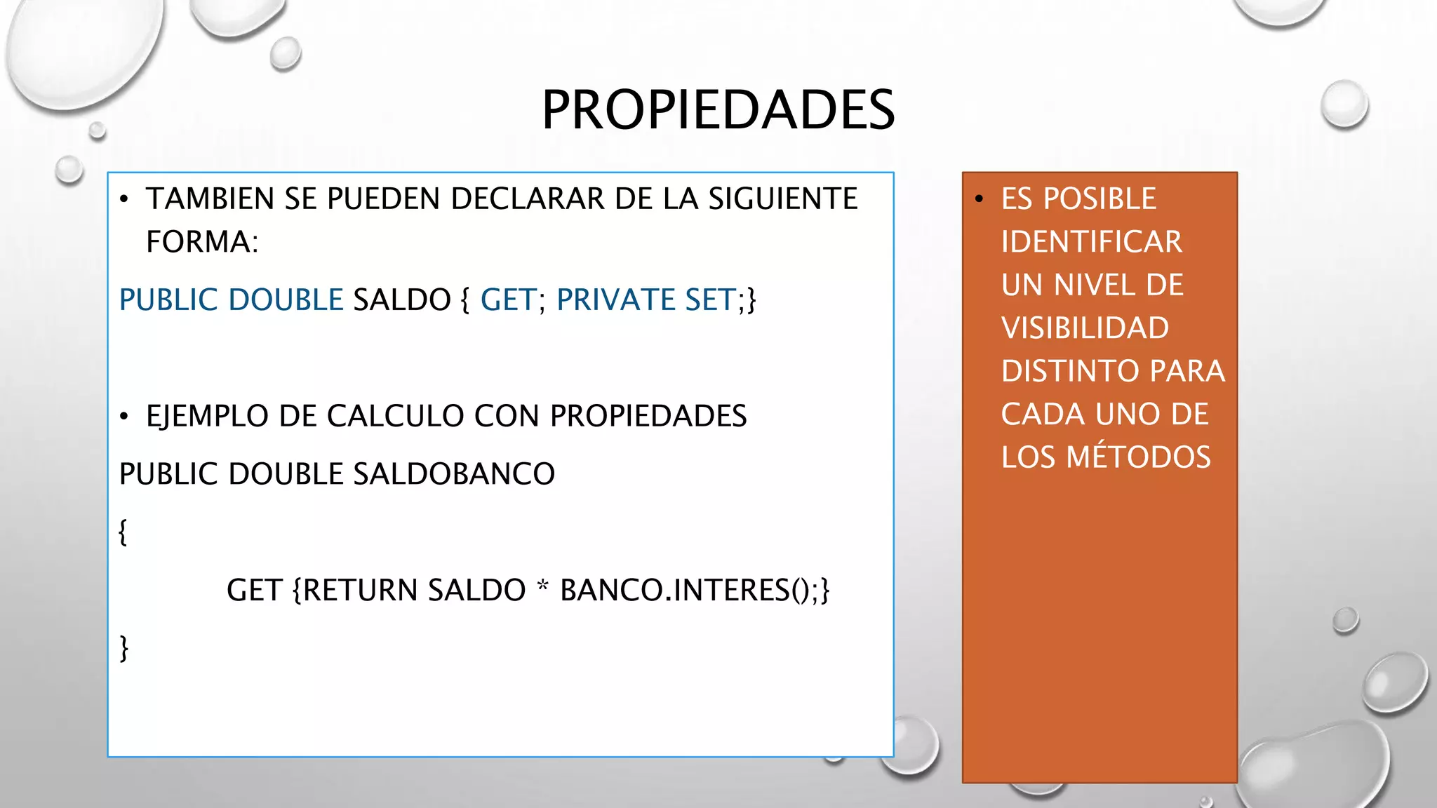 PROPIEDADES
• TAMBIEN SE PUEDEN DECLARAR DE LA SIGUIENTE
FORMA:
PUBLIC DOUBLE SALDO { GET; PRIVATE SET;}
• EJEMPLO DE CALCULO CON PROPIEDADES
PUBLIC DOUBLE SALDOBANCO
{
GET {RETURN SALDO * BANCO.INTERES();}
}
• ES POSIBLE
IDENTIFICAR
UN NIVEL DE
VISIBILIDAD
DISTINTO PARA
CADA UNO DE
LOS MÉTODOS
 
