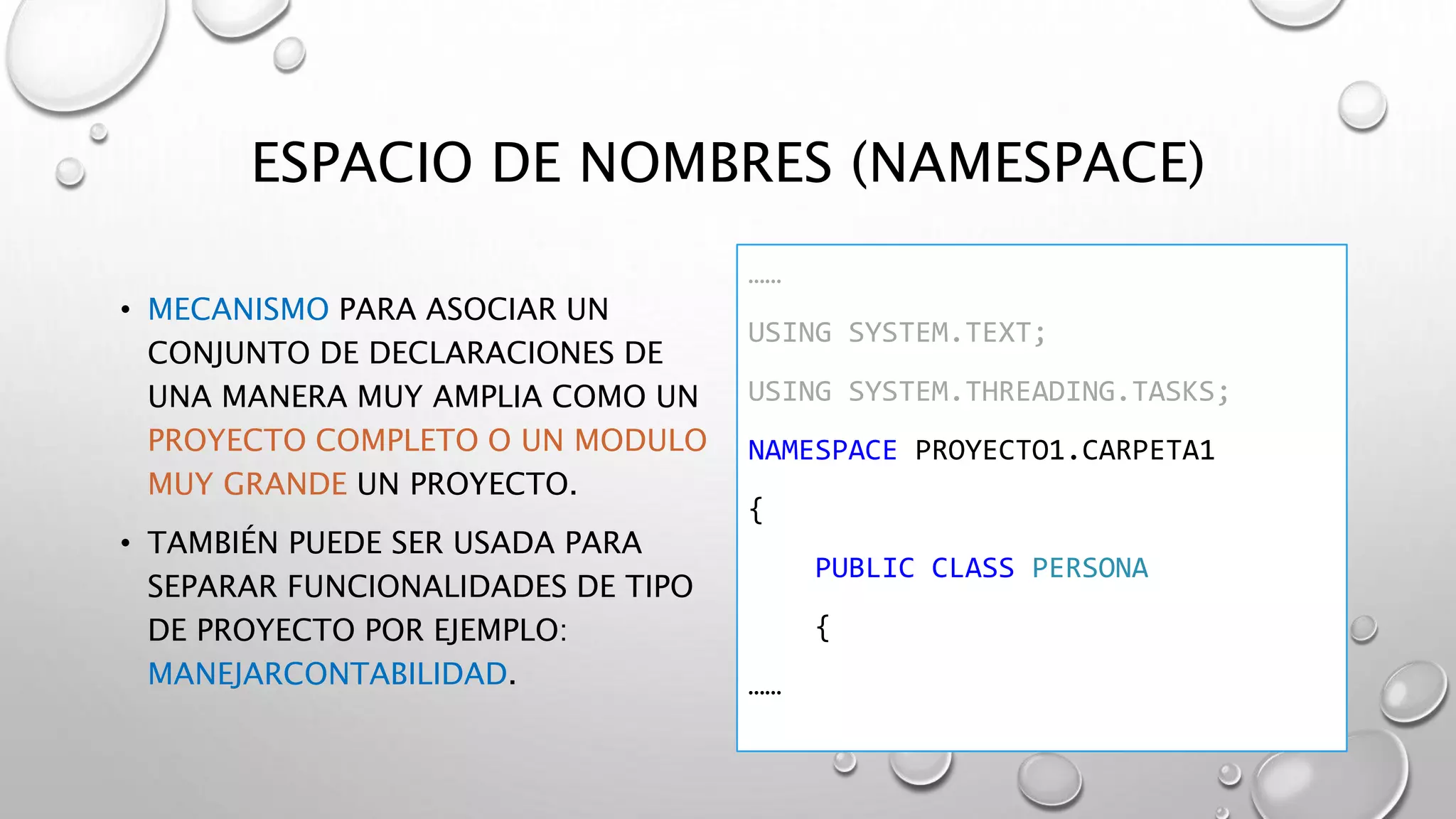 ESPACIO DE NOMBRES (NAMESPACE)
• MECANISMO PARA ASOCIAR UN
CONJUNTO DE DECLARACIONES DE
UNA MANERA MUY AMPLIA COMO UN
PROYECTO COMPLETO O UN MODULO
MUY GRANDE UN PROYECTO.
• TAMBIÉN PUEDE SER USADA PARA
SEPARAR FUNCIONALIDADES DE TIPO
DE PROYECTO POR EJEMPLO:
MANEJARCONTABILIDAD.
……
USING SYSTEM.TEXT;
USING SYSTEM.THREADING.TASKS;
NAMESPACE PROYECTO1.CARPETA1
{
PUBLIC CLASS PERSONA
{
……
 