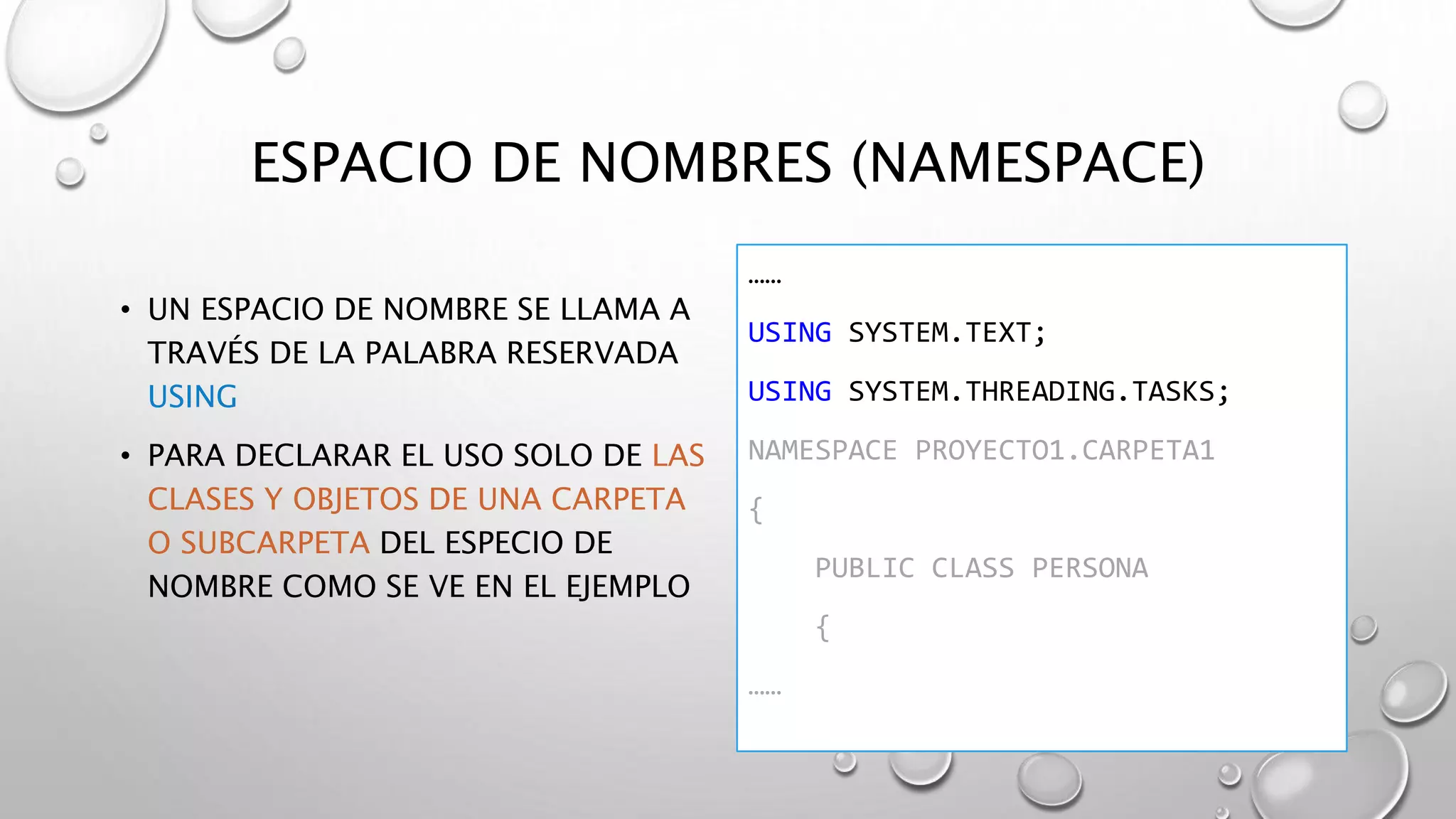 ESPACIO DE NOMBRES (NAMESPACE)
• UN ESPACIO DE NOMBRE SE LLAMA A
TRAVÉS DE LA PALABRA RESERVADA
USING
• PARA DECLARAR EL USO SOLO DE LAS
CLASES Y OBJETOS DE UNA CARPETA
O SUBCARPETA DEL ESPECIO DE
NOMBRE COMO SE VE EN EL EJEMPLO
……
USING SYSTEM.TEXT;
USING SYSTEM.THREADING.TASKS;
NAMESPACE PROYECTO1.CARPETA1
{
PUBLIC CLASS PERSONA
{
……
 