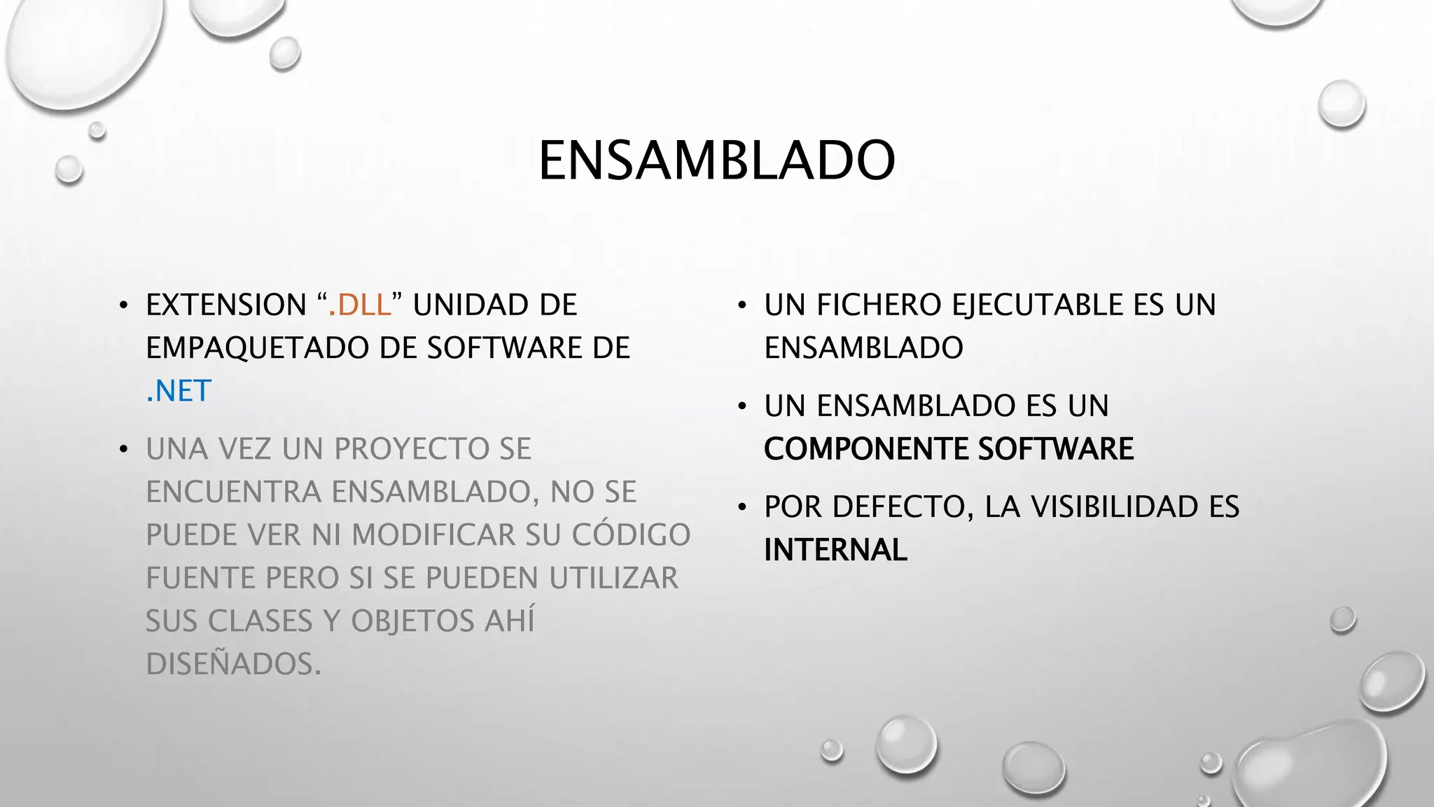 ENSAMBLADO
• EXTENSION “.DLL” UNIDAD DE
EMPAQUETADO DE SOFTWARE DE
.NET
• UNA VEZ UN PROYECTO SE
ENCUENTRA ENSAMBLADO, NO SE
PUEDE VER NI MODIFICAR SU CÓDIGO
FUENTE PERO SI SE PUEDEN UTILIZAR
SUS CLASES Y OBJETOS AHÍ
DISEÑADOS.
• UN FICHERO EJECUTABLE ES UN
ENSAMBLADO
• UN ENSAMBLADO ES UN
COMPONENTE SOFTWARE
• POR DEFECTO, LA VISIBILIDAD ES
INTERNAL
 