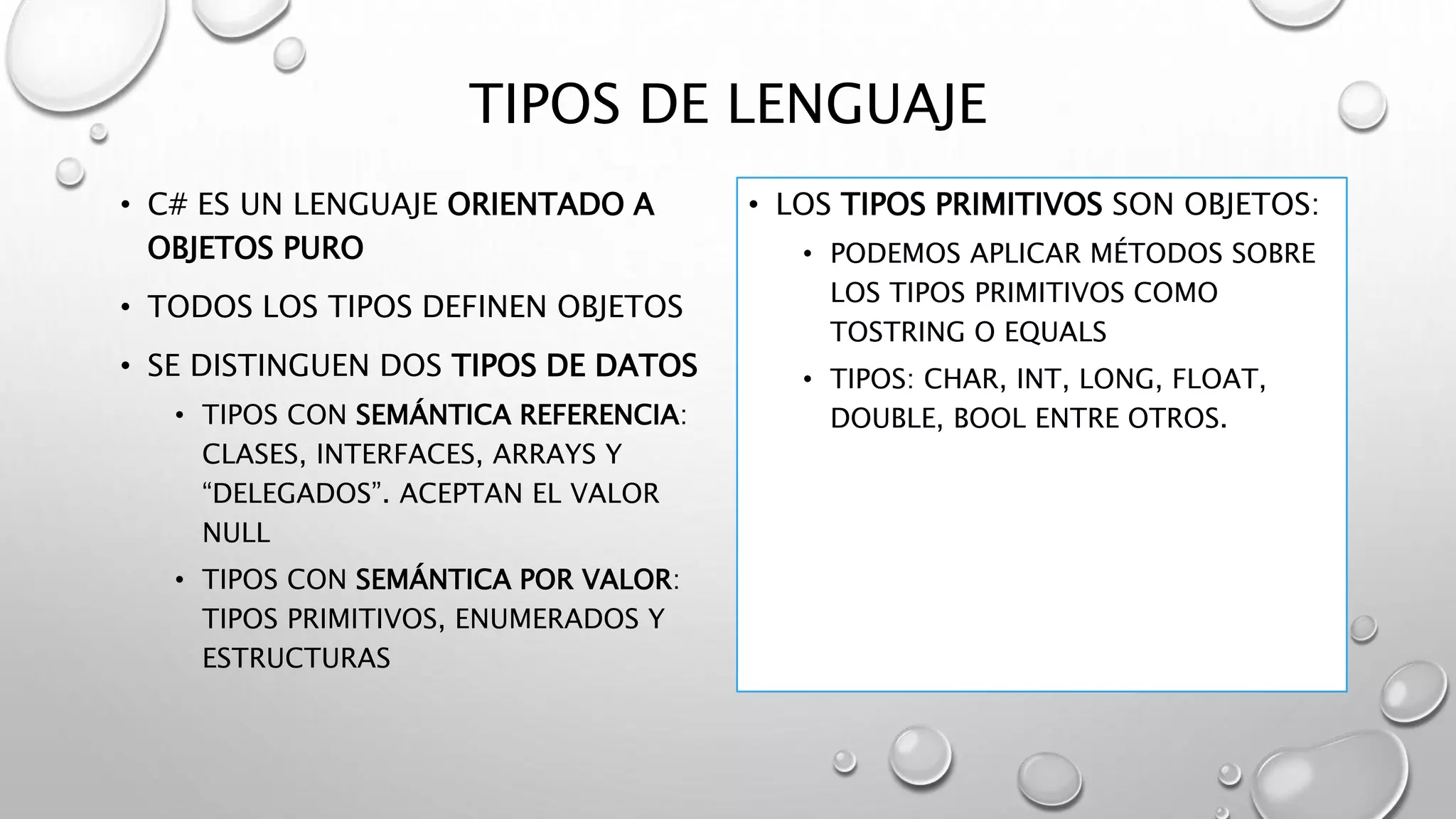 TIPOS DE LENGUAJE
• C# ES UN LENGUAJE ORIENTADO A
OBJETOS PURO
• TODOS LOS TIPOS DEFINEN OBJETOS
• SE DISTINGUEN DOS TIPOS DE DATOS
• TIPOS CON SEMÁNTICA REFERENCIA:
CLASES, INTERFACES, ARRAYS Y
“DELEGADOS”. ACEPTAN EL VALOR
NULL
• TIPOS CON SEMÁNTICA POR VALOR:
TIPOS PRIMITIVOS, ENUMERADOS Y
ESTRUCTURAS
• LOS TIPOS PRIMITIVOS SON OBJETOS:
• PODEMOS APLICAR MÉTODOS SOBRE
LOS TIPOS PRIMITIVOS COMO
TOSTRING O EQUALS
• TIPOS: CHAR, INT, LONG, FLOAT,
DOUBLE, BOOL ENTRE OTROS.
 