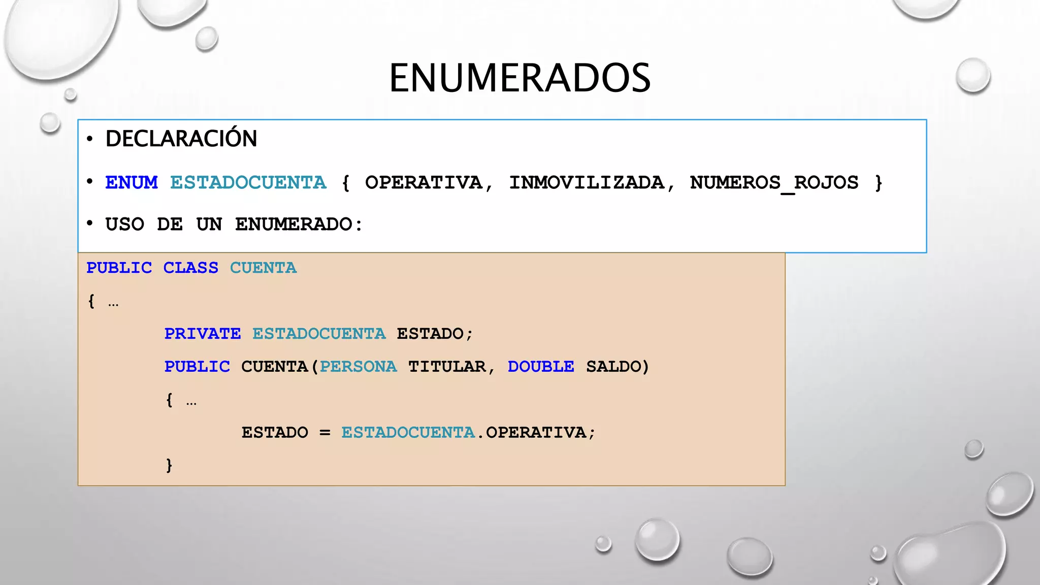 ENUMERADOS
• DECLARACIÓN
• ENUM ESTADOCUENTA { OPERATIVA, INMOVILIZADA, NUMEROS_ROJOS }
• USO DE UN ENUMERADO:
PUBLIC CLASS CUENTA
{ …
PRIVATE ESTADOCUENTA ESTADO;
PUBLIC CUENTA(PERSONA TITULAR, DOUBLE SALDO)
{ …
ESTADO = ESTADOCUENTA.OPERATIVA;
}
 