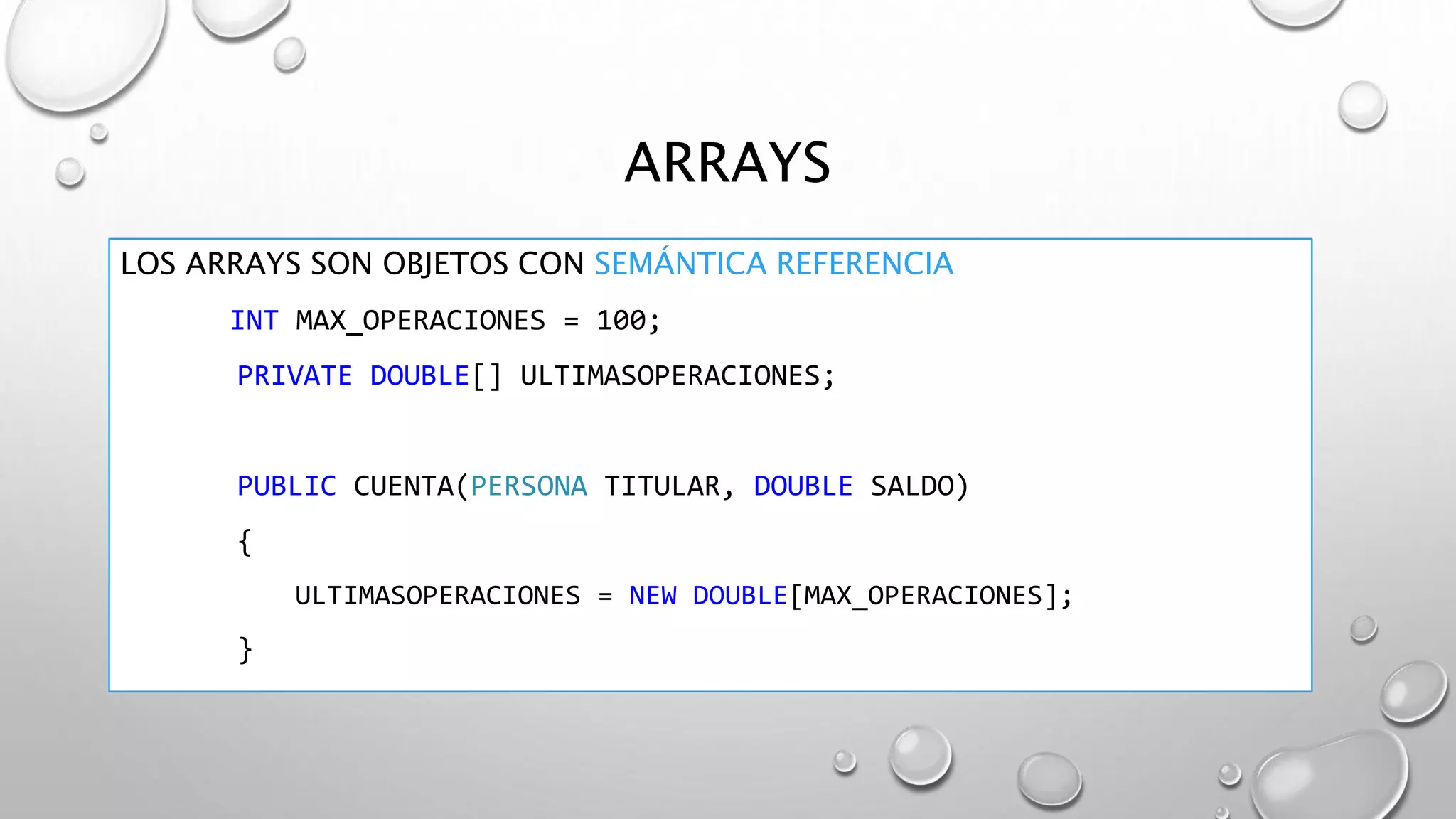 ARRAYS
LOS ARRAYS SON OBJETOS CON SEMÁNTICA REFERENCIA
INT MAX_OPERACIONES = 100;
PRIVATE DOUBLE[] ULTIMASOPERACIONES;
PUBLIC CUENTA(PERSONA TITULAR, DOUBLE SALDO)
{
ULTIMASOPERACIONES = NEW DOUBLE[MAX_OPERACIONES];
}
 