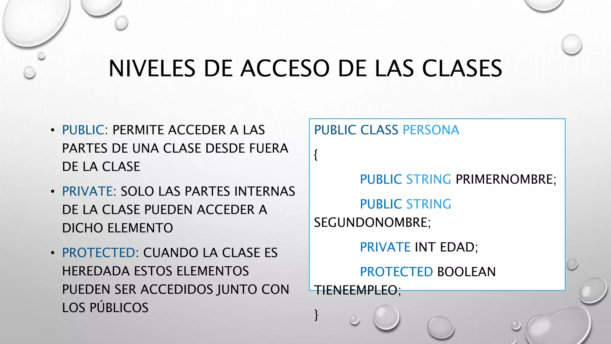 NIVELES DE ACCESO DE LAS CLASES
• PUBLIC: PERMITE ACCEDER A LAS
PARTES DE UNA CLASE DESDE FUERA
DE LA CLASE
• PRIVATE: SOLO LAS PARTES INTERNAS
DE LA CLASE PUEDEN ACCEDER A
DICHO ELEMENTO
• PROTECTED: CUANDO LA CLASE ES
HEREDADA ESTOS ELEMENTOS
PUEDEN SER ACCEDIDOS JUNTO CON
LOS PÚBLICOS
PUBLIC CLASS PERSONA
{
PUBLIC STRING PRIMERNOMBRE;
PUBLIC STRING
SEGUNDONOMBRE;
PRIVATE INT EDAD;
PROTECTED BOOLEAN
TIENEEMPLEO;
}
 