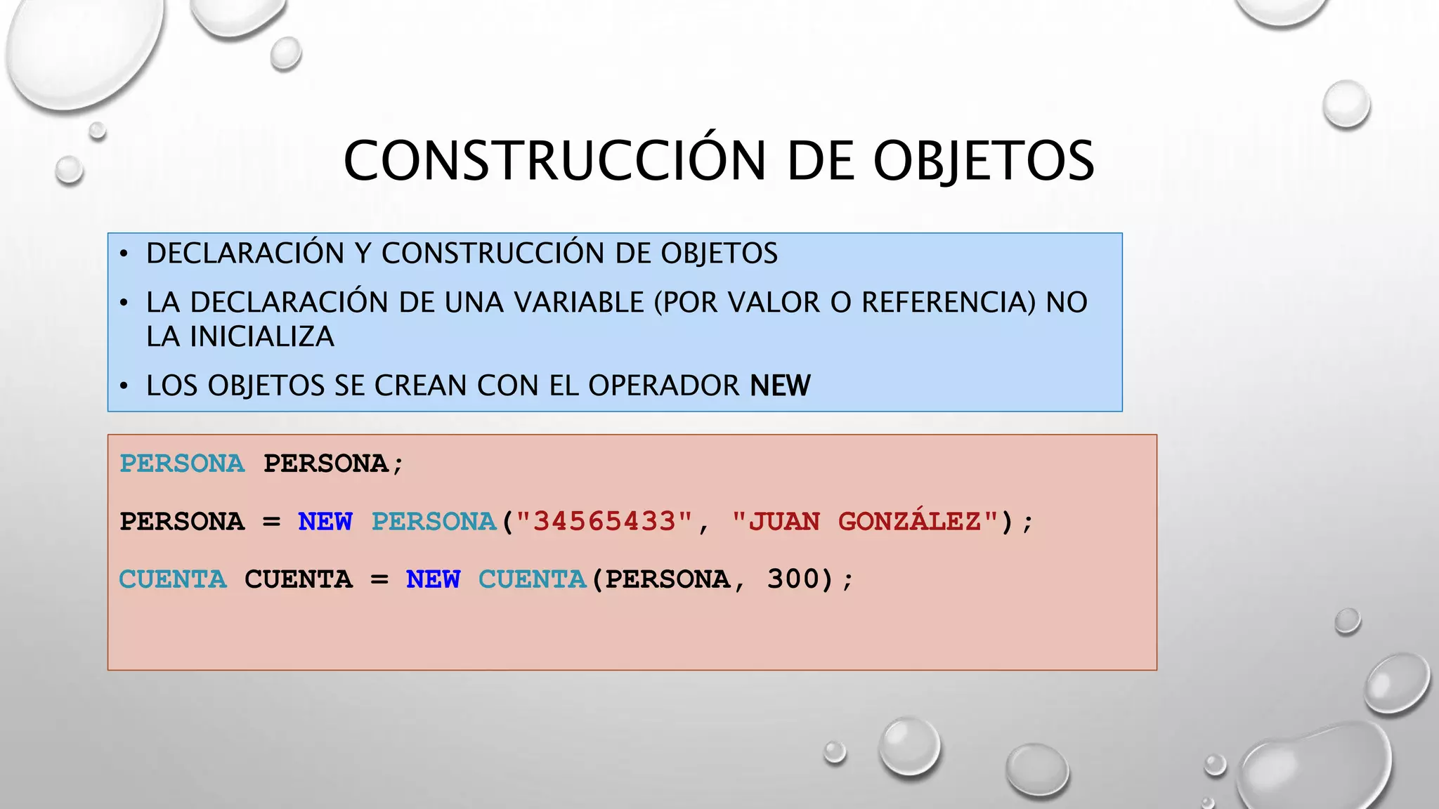 CONSTRUCCIÓN DE OBJETOS
• DECLARACIÓN Y CONSTRUCCIÓN DE OBJETOS
• LA DECLARACIÓN DE UNA VARIABLE (POR VALOR O REFERENCIA) NO
LA INICIALIZA
• LOS OBJETOS SE CREAN CON EL OPERADOR NEW
PERSONA PERSONA;
PERSONA = NEW PERSONA("34565433", "JUAN GONZÁLEZ");
CUENTA CUENTA = NEW CUENTA(PERSONA, 300);
 