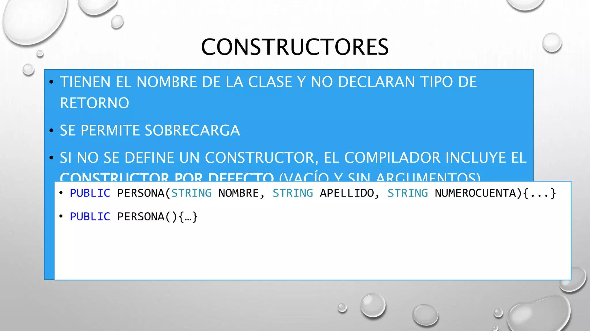 CONSTRUCTORES
• TIENEN EL NOMBRE DE LA CLASE Y NO DECLARAN TIPO DE
RETORNO
• SE PERMITE SOBRECARGA
• SI NO SE DEFINE UN CONSTRUCTOR, EL COMPILADOR INCLUYE EL
CONSTRUCTOR POR DEFECTO (VACÍO Y SIN ARGUMENTOS)
• PUBLIC PERSONA(STRING NOMBRE, STRING APELLIDO, STRING NUMEROCUENTA){...}
• PUBLIC PERSONA(){…}
 