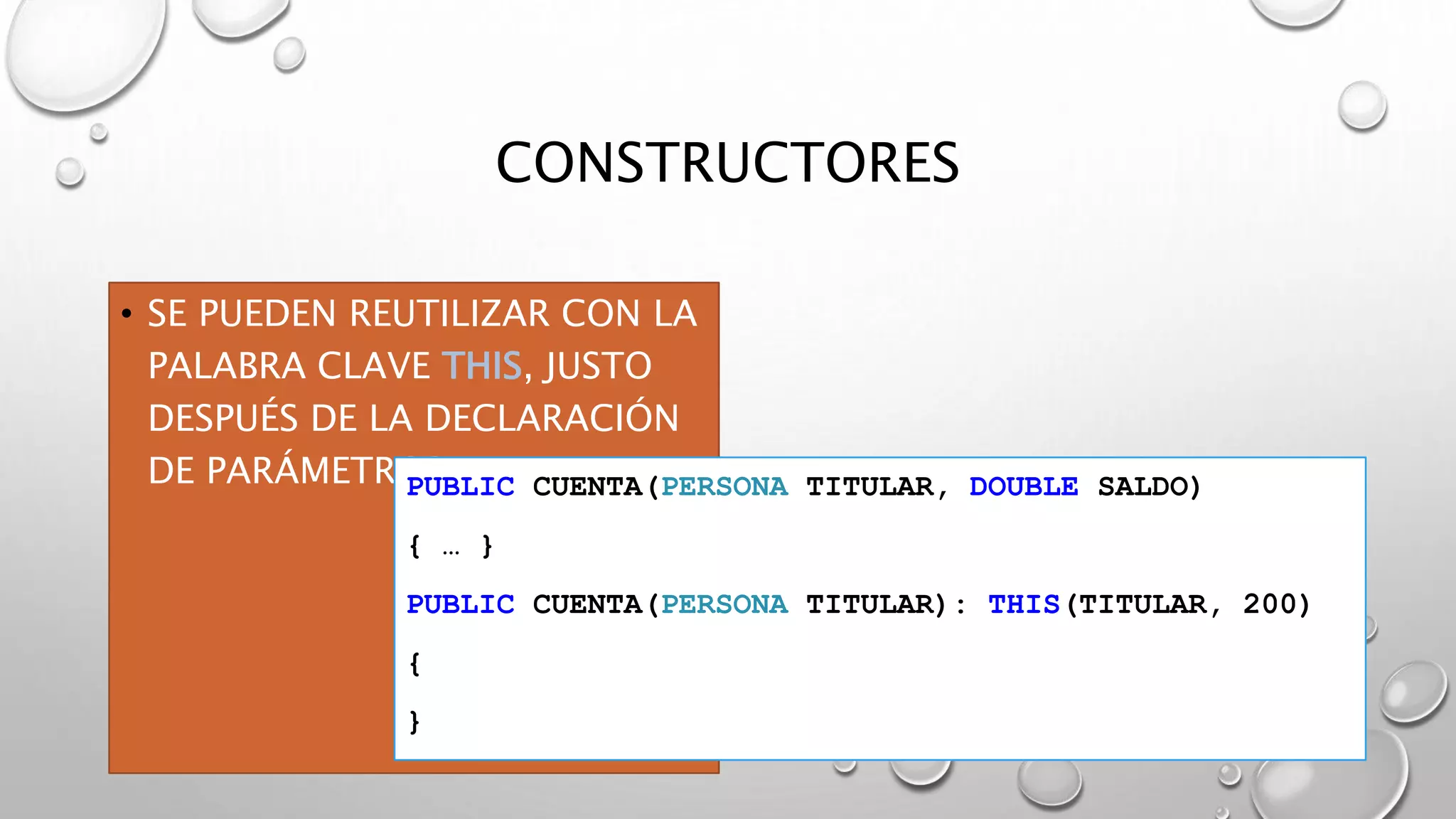 CONSTRUCTORES
• SE PUEDEN REUTILIZAR CON LA
PALABRA CLAVE THIS, JUSTO
DESPUÉS DE LA DECLARACIÓN
DE PARÁMETROSPUBLIC CUENTA(PERSONA TITULAR, DOUBLE SALDO)
{ … }
PUBLIC CUENTA(PERSONA TITULAR): THIS(TITULAR, 200)
{
}
 