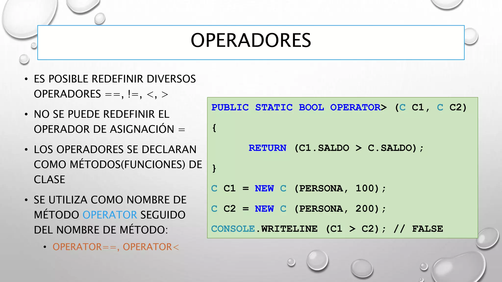 OPERADORES
• ES POSIBLE REDEFINIR DIVERSOS
OPERADORES ==, !=, <, >
• NO SE PUEDE REDEFINIR EL
OPERADOR DE ASIGNACIÓN =
• LOS OPERADORES SE DECLARAN
COMO MÉTODOS(FUNCIONES) DE
CLASE
• SE UTILIZA COMO NOMBRE DE
MÉTODO OPERATOR SEGUIDO
DEL NOMBRE DE MÉTODO:
• OPERATOR==, OPERATOR<
PUBLIC STATIC BOOL OPERATOR> (C C1, C C2)
{
RETURN (C1.SALDO > C.SALDO);
}
C C1 = NEW C (PERSONA, 100);
C C2 = NEW C (PERSONA, 200);
CONSOLE.WRITELINE (C1 > C2); // FALSE
 
