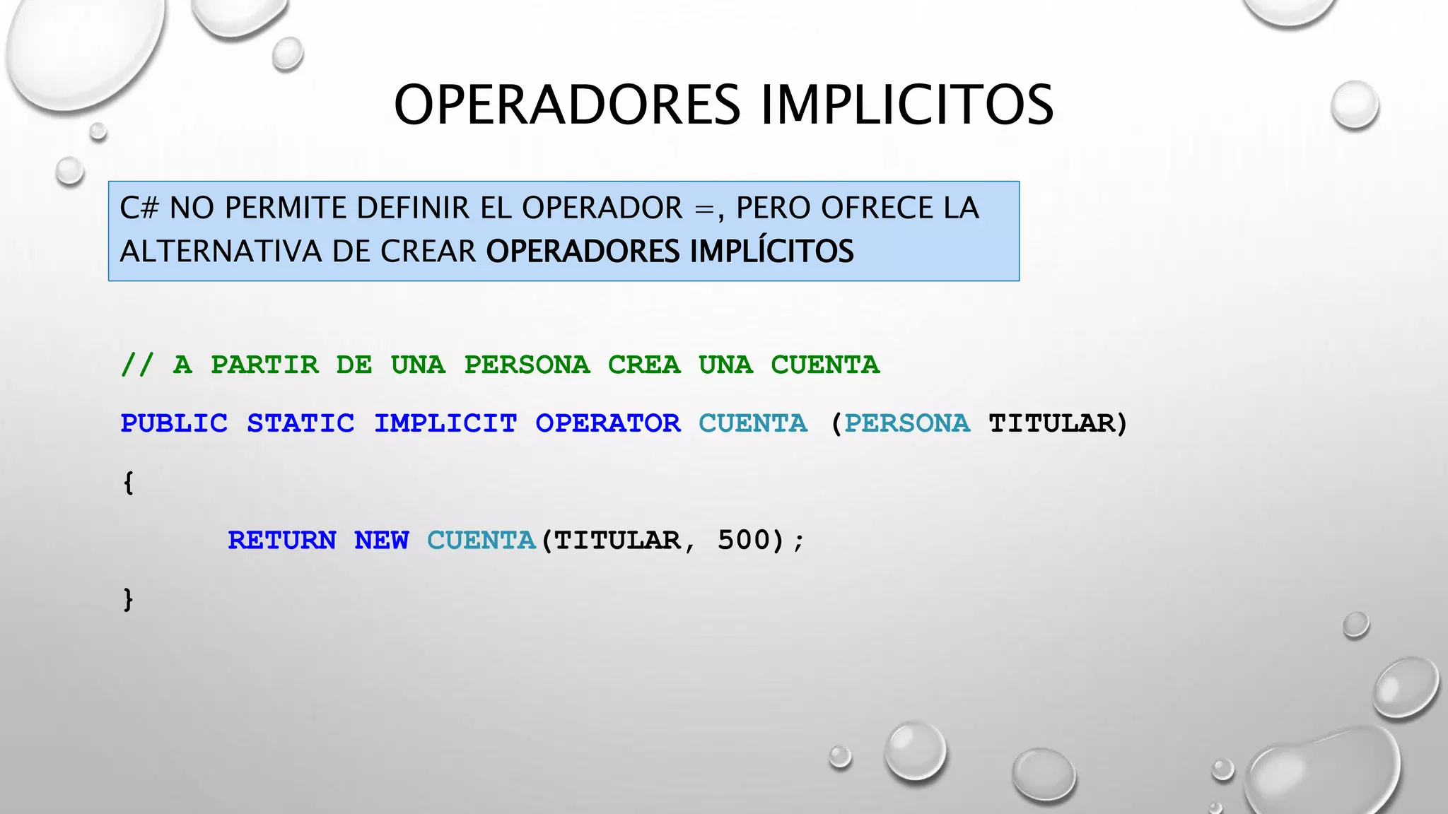 OPERADORES IMPLICITOS
C# NO PERMITE DEFINIR EL OPERADOR =, PERO OFRECE LA
ALTERNATIVA DE CREAR OPERADORES IMPLÍCITOS
// A PARTIR DE UNA PERSONA CREA UNA CUENTA
PUBLIC STATIC IMPLICIT OPERATOR CUENTA (PERSONA TITULAR)
{
RETURN NEW CUENTA(TITULAR, 500);
}
 