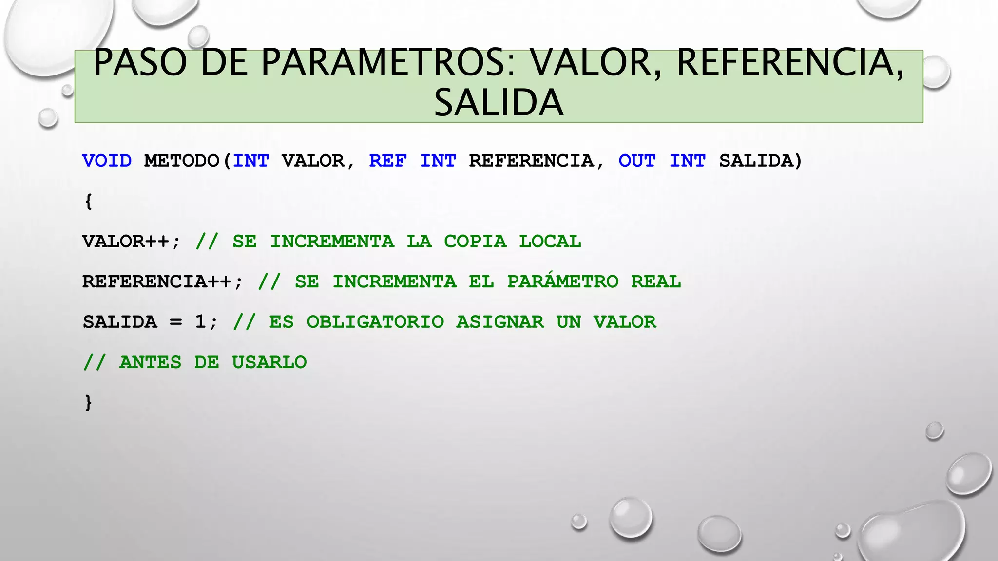 PASO DE PARAMETROS: VALOR, REFERENCIA,
SALIDA
VOID METODO(INT VALOR, REF INT REFERENCIA, OUT INT SALIDA)
{
VALOR++; // SE INCREMENTA LA COPIA LOCAL
REFERENCIA++; // SE INCREMENTA EL PARÁMETRO REAL
SALIDA = 1; // ES OBLIGATORIO ASIGNAR UN VALOR
// ANTES DE USARLO
}
 
