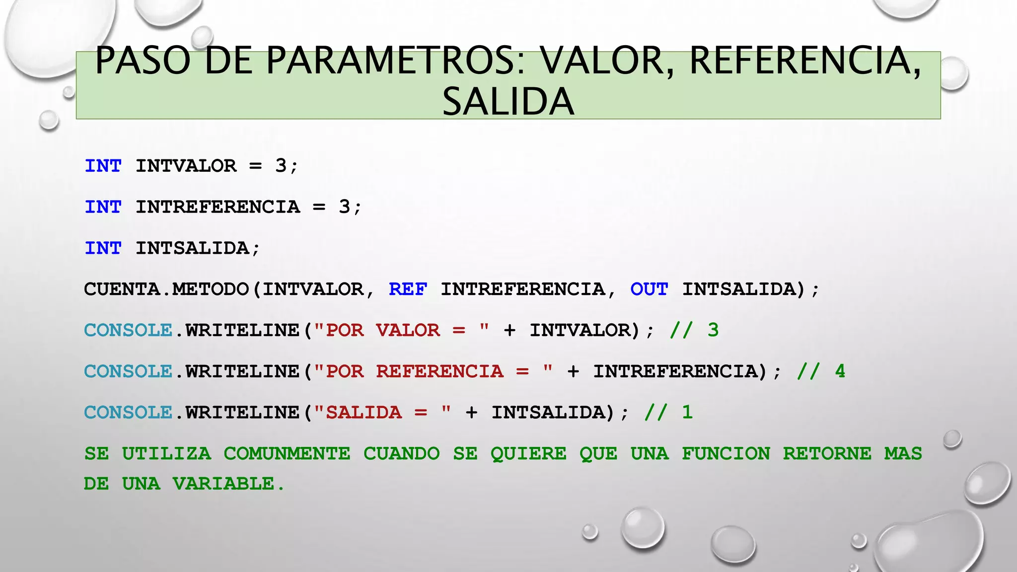 PASO DE PARAMETROS: VALOR, REFERENCIA,
SALIDA
INT INTVALOR = 3;
INT INTREFERENCIA = 3;
INT INTSALIDA;
CUENTA.METODO(INTVALOR, REF INTREFERENCIA, OUT INTSALIDA);
CONSOLE.WRITELINE("POR VALOR = " + INTVALOR); // 3
CONSOLE.WRITELINE("POR REFERENCIA = " + INTREFERENCIA); // 4
CONSOLE.WRITELINE("SALIDA = " + INTSALIDA); // 1
SE UTILIZA COMUNMENTE CUANDO SE QUIERE QUE UNA FUNCION RETORNE MAS
DE UNA VARIABLE.
 