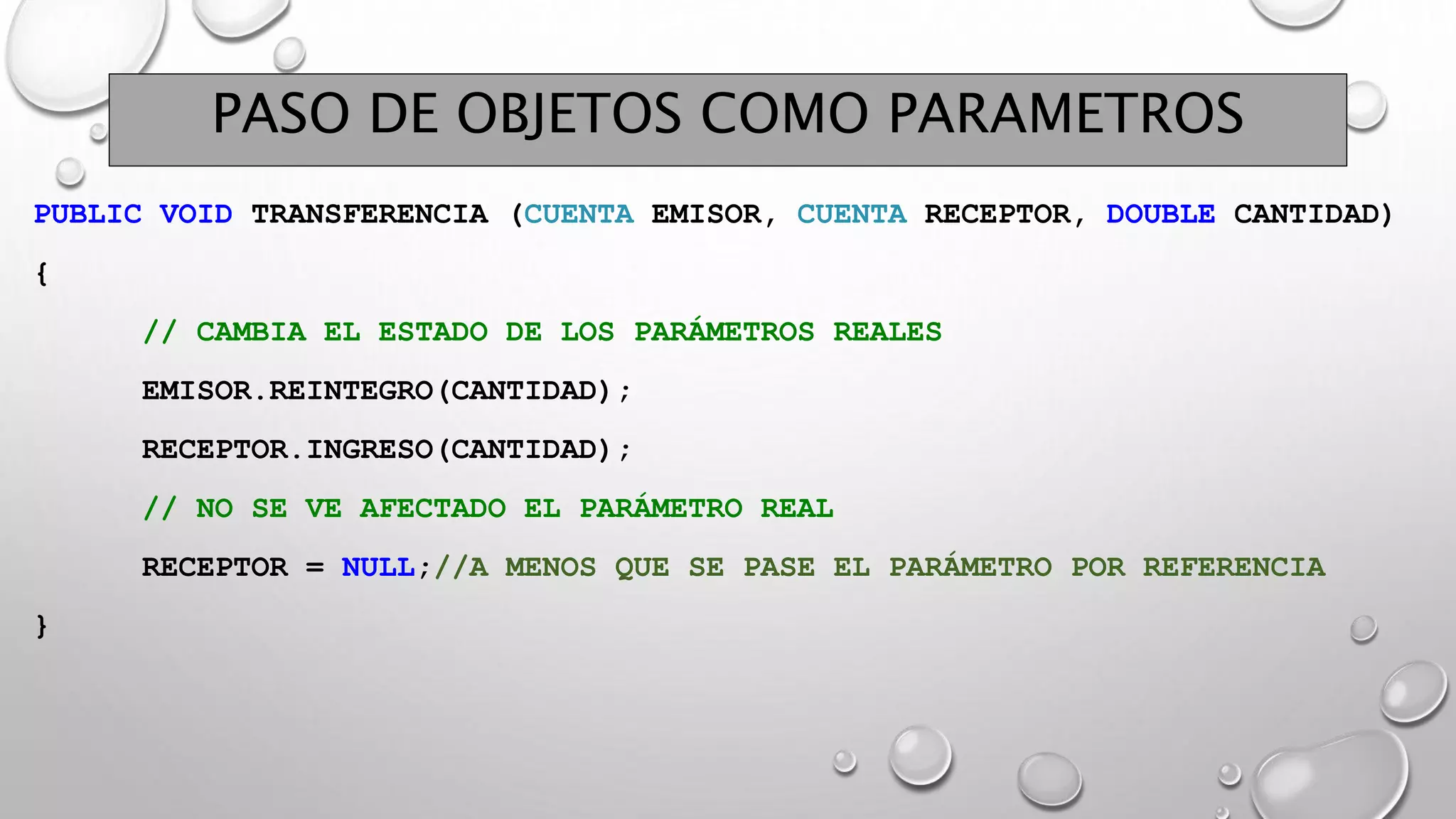 PASO DE OBJETOS COMO PARAMETROS
PUBLIC VOID TRANSFERENCIA (CUENTA EMISOR, CUENTA RECEPTOR, DOUBLE CANTIDAD)
{
// CAMBIA EL ESTADO DE LOS PARÁMETROS REALES
EMISOR.REINTEGRO(CANTIDAD);
RECEPTOR.INGRESO(CANTIDAD);
// NO SE VE AFECTADO EL PARÁMETRO REAL
RECEPTOR = NULL;//A MENOS QUE SE PASE EL PARÁMETRO POR REFERENCIA
}
 