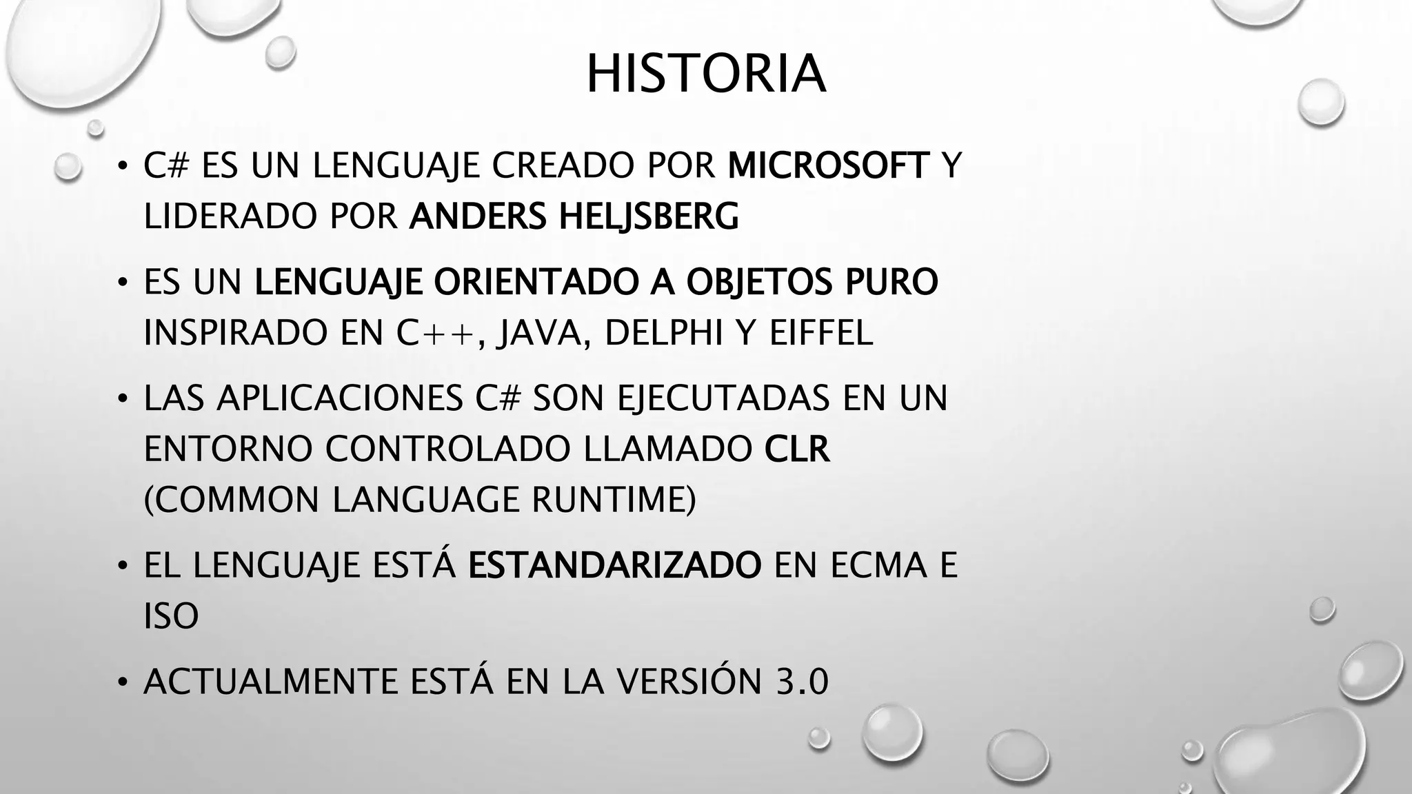 HISTORIA
• C# ES UN LENGUAJE CREADO POR MICROSOFT Y
LIDERADO POR ANDERS HELJSBERG
• ES UN LENGUAJE ORIENTADO A OBJETOS PURO
INSPIRADO EN C++, JAVA, DELPHI Y EIFFEL
• LAS APLICACIONES C# SON EJECUTADAS EN UN
ENTORNO CONTROLADO LLAMADO CLR
(COMMON LANGUAGE RUNTIME)
• EL LENGUAJE ESTÁ ESTANDARIZADO EN ECMA E
ISO
• ACTUALMENTE ESTÁ EN LA VERSIÓN 3.0
 