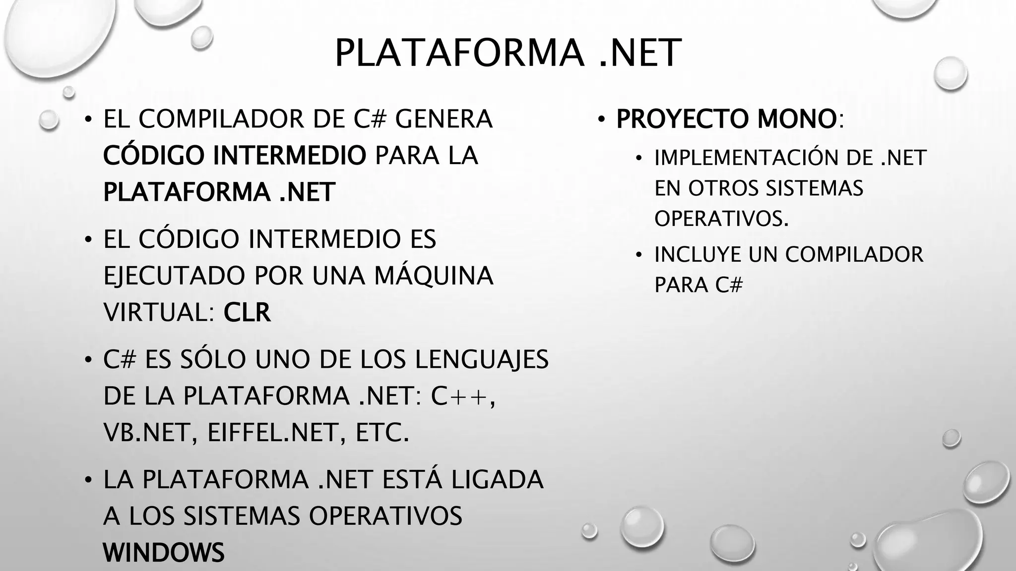 PLATAFORMA .NET
• EL COMPILADOR DE C# GENERA
CÓDIGO INTERMEDIO PARA LA
PLATAFORMA .NET
• EL CÓDIGO INTERMEDIO ES
EJECUTADO POR UNA MÁQUINA
VIRTUAL: CLR
• C# ES SÓLO UNO DE LOS LENGUAJES
DE LA PLATAFORMA .NET: C++,
VB.NET, EIFFEL.NET, ETC.
• LA PLATAFORMA .NET ESTÁ LIGADA
A LOS SISTEMAS OPERATIVOS
WINDOWS
• PROYECTO MONO:
• IMPLEMENTACIÓN DE .NET
EN OTROS SISTEMAS
OPERATIVOS.
• INCLUYE UN COMPILADOR
PARA C#
 