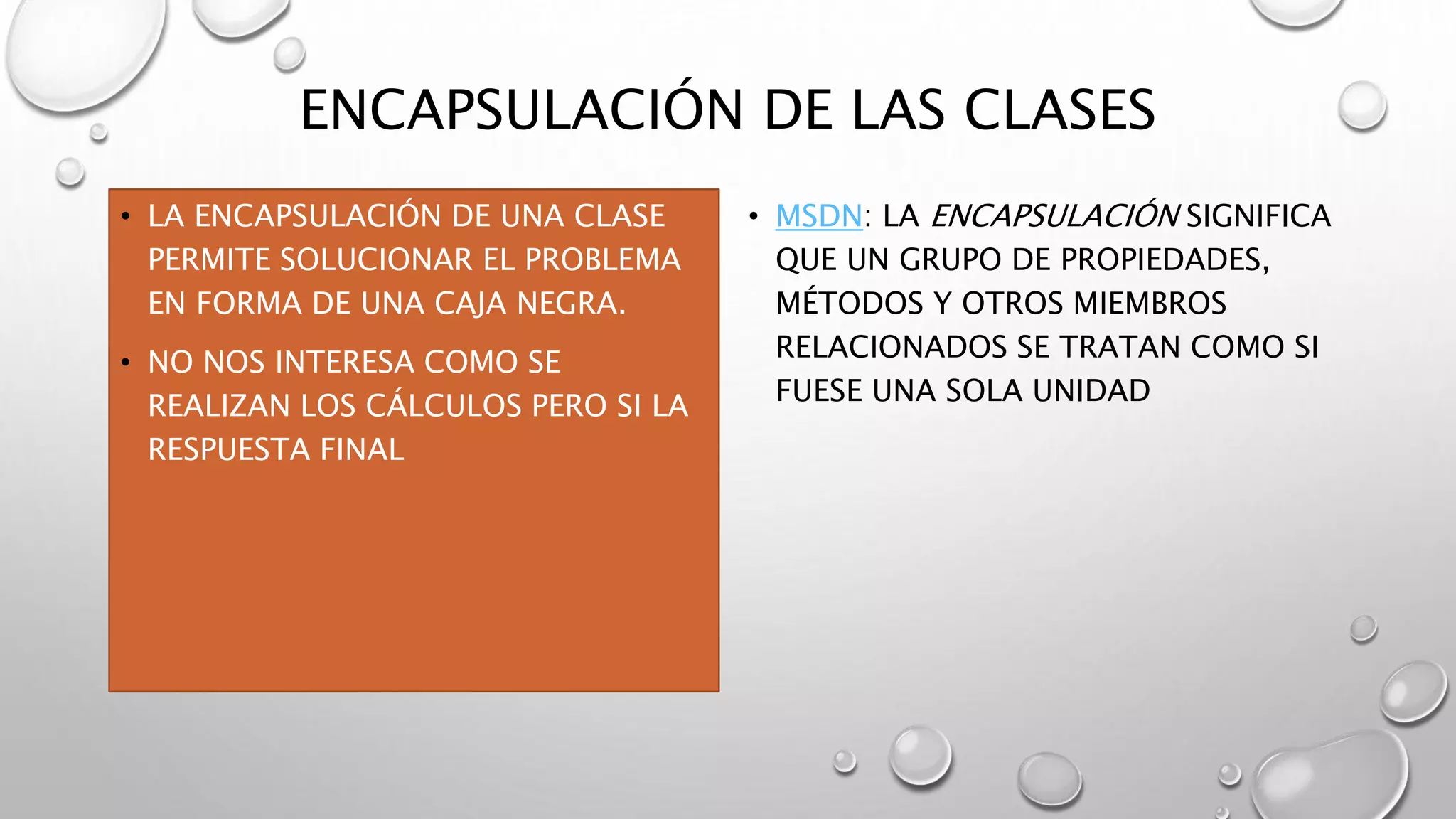 ENCAPSULACIÓN DE LAS CLASES
• LA ENCAPSULACIÓN DE UNA CLASE
PERMITE SOLUCIONAR EL PROBLEMA
EN FORMA DE UNA CAJA NEGRA.
• NO NOS INTERESA COMO SE
REALIZAN LOS CÁLCULOS PERO SI LA
RESPUESTA FINAL
• MSDN: LA ENCAPSULACIÓN SIGNIFICA
QUE UN GRUPO DE PROPIEDADES,
MÉTODOS Y OTROS MIEMBROS
RELACIONADOS SE TRATAN COMO SI
FUESE UNA SOLA UNIDAD
 