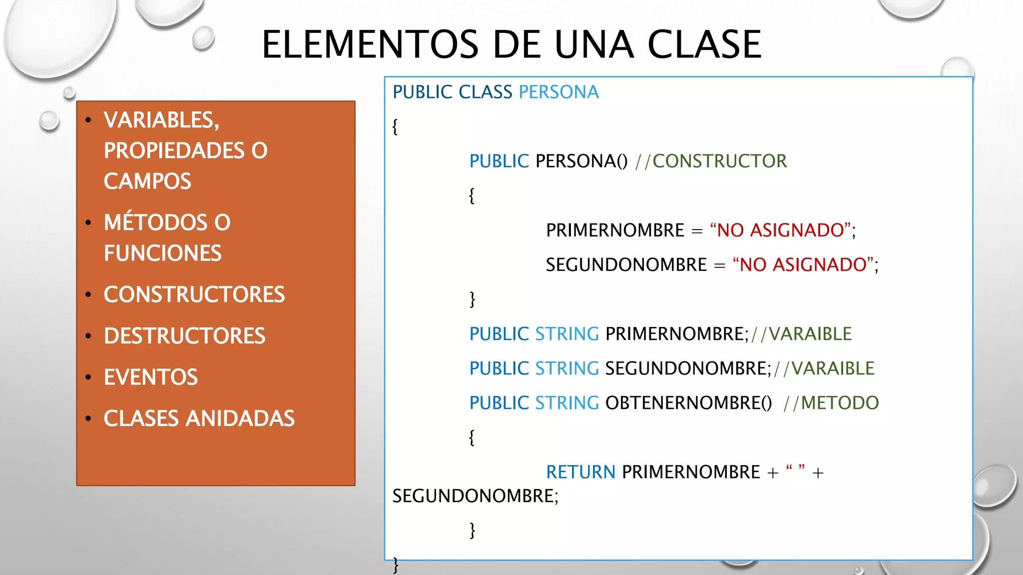 ELEMENTOS DE UNA CLASE
• VARIABLES,
PROPIEDADES O
CAMPOS
• MÉTODOS O
FUNCIONES
• CONSTRUCTORES
• DESTRUCTORES
• EVENTOS
• CLASES ANIDADAS
PUBLIC CLASS PERSONA
{
PUBLIC PERSONA() //CONSTRUCTOR
{
PRIMERNOMBRE = “NO ASIGNADO”;
SEGUNDONOMBRE = “NO ASIGNADO”;
}
PUBLIC STRING PRIMERNOMBRE;//VARAIBLE
PUBLIC STRING SEGUNDONOMBRE;//VARAIBLE
PUBLIC STRING OBTENERNOMBRE() //METODO
{
RETURN PRIMERNOMBRE + “ ” +
SEGUNDONOMBRE;
}
}
 