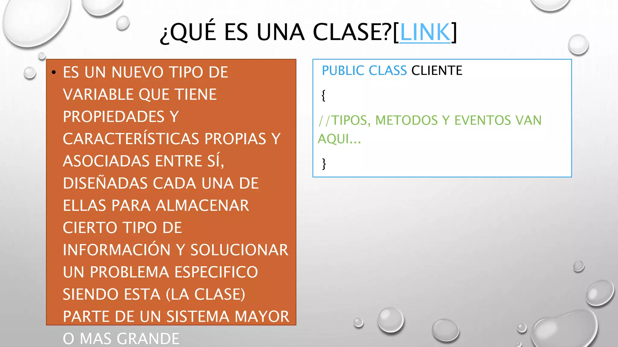 ¿QUÉ ES UNA CLASE?[LINK]
• ES UN NUEVO TIPO DE
VARIABLE QUE TIENE
PROPIEDADES Y
CARACTERÍSTICAS PROPIAS Y
ASOCIADAS ENTRE SÍ,
DISEÑADAS CADA UNA DE
ELLAS PARA ALMACENAR
CIERTO TIPO DE
INFORMACIÓN Y SOLUCIONAR
UN PROBLEMA ESPECIFICO
SIENDO ESTA (LA CLASE)
PARTE DE UN SISTEMA MAYOR
O MAS GRANDE
PUBLIC CLASS CLIENTE
{
//TIPOS, METODOS Y EVENTOS VAN
AQUI...
}
 