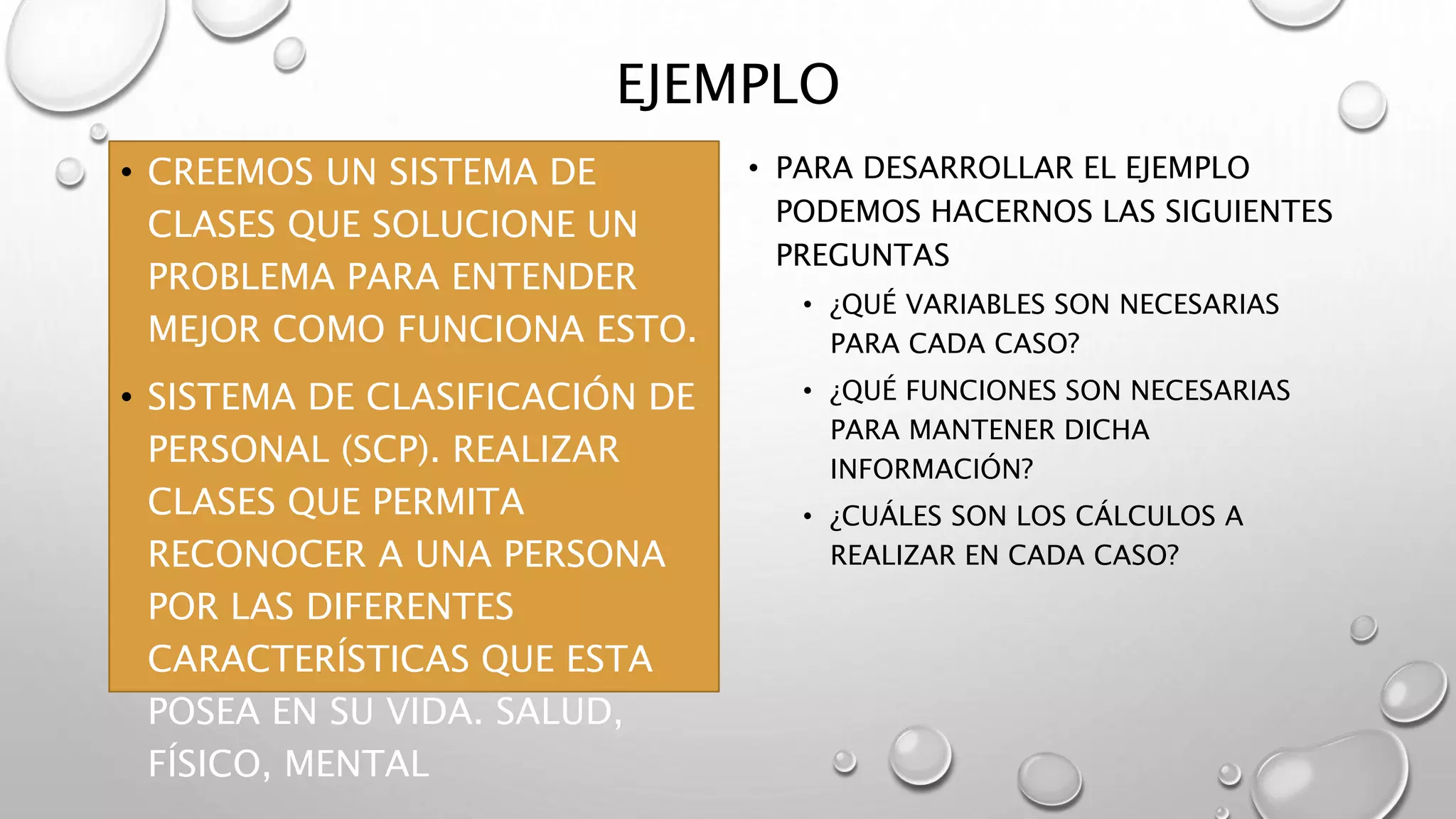 EJEMPLO
• CREEMOS UN SISTEMA DE
CLASES QUE SOLUCIONE UN
PROBLEMA PARA ENTENDER
MEJOR COMO FUNCIONA ESTO.
• SISTEMA DE CLASIFICACIÓN DE
PERSONAL (SCP). REALIZAR
CLASES QUE PERMITA
RECONOCER A UNA PERSONA
POR LAS DIFERENTES
CARACTERÍSTICAS QUE ESTA
POSEA EN SU VIDA. SALUD,
FÍSICO, MENTAL
• PARA DESARROLLAR EL EJEMPLO
PODEMOS HACERNOS LAS SIGUIENTES
PREGUNTAS
• ¿QUÉ VARIABLES SON NECESARIAS
PARA CADA CASO?
• ¿QUÉ FUNCIONES SON NECESARIAS
PARA MANTENER DICHA
INFORMACIÓN?
• ¿CUÁLES SON LOS CÁLCULOS A
REALIZAR EN CADA CASO?
 
