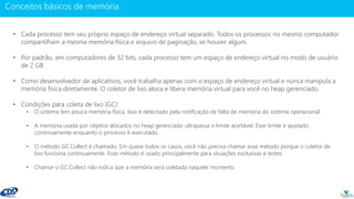 www.gotaskfly.com
• Cada processo tem seu próprio espaço de endereço virtual separado. Todos os processos no mesmo computador
compartilham a mesma memória física e arquivo de paginação, se houver algum.
• Por padrão, em computadores de 32 bits, cada processo tem um espaço de endereço virtual no modo de usuário
de 2 GB.
• Como desenvolvedor de aplicativos, você trabalha apenas com o espaço de endereço virtual e nunca manipula a
memória física diretamente. O coletor de lixo aloca e libera memória virtual para você no heap gerenciado.
• Condições para coleta de lixo (GC):
• O sistema tem pouca memória física. Isso é detectado pela notificação de falta de memória do sistema operacional.
• A memória usada por objetos alocados no heap gerenciado ultrapassa o limite aceitável. Esse limite é ajustado
continuamente enquanto o processo é executado.
• O método GC.Collect é chamado. Em quase todos os casos, você não precisa chamar esse método porque o coletor de
lixo funciona continuamente. Esse método é usado principalmente para situações exclusivas e testes.
• Chamar o GC.Collect não indica que a memória será coletada naquele momento
 